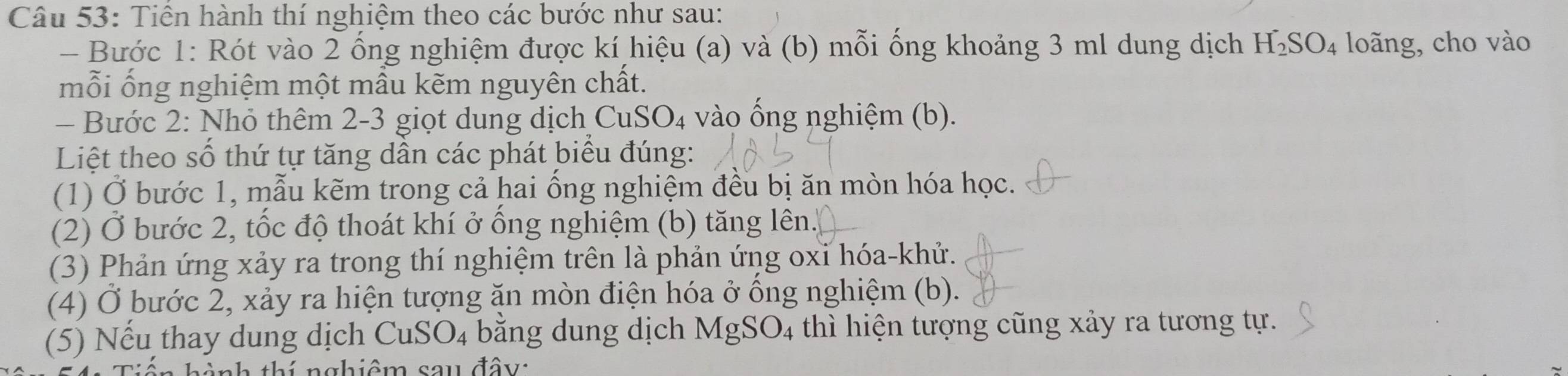 Tiên hành thí nghiệm theo các bước như sau: 
- Bước 1: Rót vào 2 ống nghiệm được kí hiệu (a) và (b) mỗi ống khoảng 3 ml dung dịch H_2SO_4 loãng, cho vào 
mỗi ống nghiệm một mẫu kẽm nguyên chất. 
- Bước 2: Nhỏ thêm 2-3 giọt dung dịch CuSO₄ vào ống nghiệm (b). 
Liệt theo số thứ tự tăng dần các phát biểu đúng: 
(1) Ở bước 1, mẫu kẽm trong cả hai ống nghiệm đều bị ăn mòn hóa học. 
(2) Ở bước 2, tốc độ thoát khí ở ống nghiệm (b) tăng lên. 
(3) Phản ứng xảy ra trong thí nghiệm trên là phản ứng oxỉ hóa-khử. 
(4) Ở bước 2, xảy ra hiện tượng ăn mòn điện hóa ở ống nghiệm (b). 
(5) Nếu thay dung dịch CuSO_4 bằng dung dịch MgSO_4 thì hiện tượng cũng xảy ra tương tự. 
nh thí nghiệm sau đây: