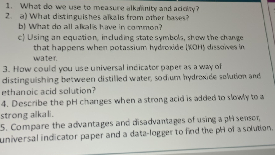 What do we use to measure alkalinity and acidity? 
2. a) What distinguishes alkalis from other bases? 
b) What do all alkalis have in common? 
c) Using an equation, including state symbols, show the change 
that happens when potassium hydroxide (KOH) dissolves in 
water. 
3. How could you use universal indicator paper as a way of 
distinguishing between distilled water, sodium hydroxide solution and 
ethanoic acid solution? 
4. Describe the pH changes when a strong acid is added to slowly to a 
strong alkali. 
5. Compare the advantages and disadvantages of using a pH sensor, 
universal indicator paper and a data-logger to find the pH of a solution.