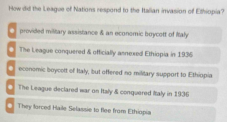 How did the League of Nations respond to the Italian invasion of Ethiopia?. provided military assistance & an economic boycott of Italy. The League conquered & officially annexed Ethiopia in 1936. economic boycott of Italy, but offered no military support to Ethiopia. The League declared war on Italy & conquered Italy in 1936
● They forced Haile Selassie to flee from Ethiopia