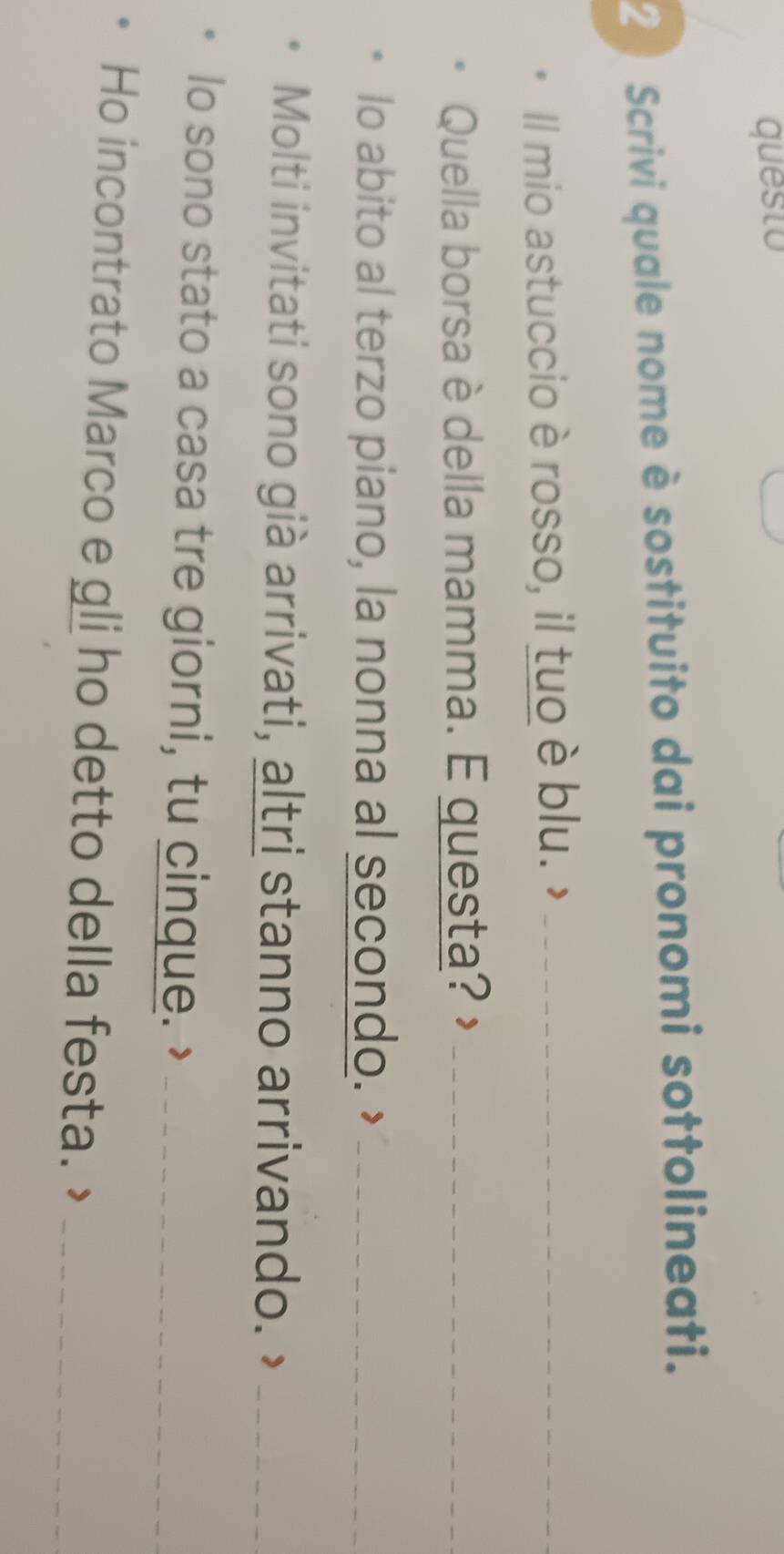 questo 
2 ) Scrivi quale nome è sostituito dai pronomi sottolineati. 
Il mio astuccio è rosso, il tuo è blu. >_ 
Quella borsa è della mamma. E questa? >_ 
lo abito al terzo piano, la nonna al secondo. ’_ 
Molti invitati sono già arrivati, altri stanno arrivando._ 
lo sono stato a casa tre giorni, tu cinque. ’_ 
Ho incontrato Marco e gli ho detto della festa. >_