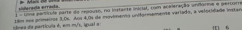 Maís de uma
siderada errada.
1 - Uma partícula parte do repouso, no instante inicial, com aceleração uniforme e percorre
18m nos primeiros 3,0s. Aos 4,0s de movimento uniformemente variado, a velocidade instan
tânea da partícula é, em m/s, igual a:
(E) 6