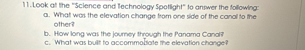 Look at the “Science and Technology Spotlight” to answer the following: 
a. What was the elevation change from one side of the canal to the 
other? 
b. How long was the journey through the Panama Canal? 
c. What was built to accommodate the elevation change?