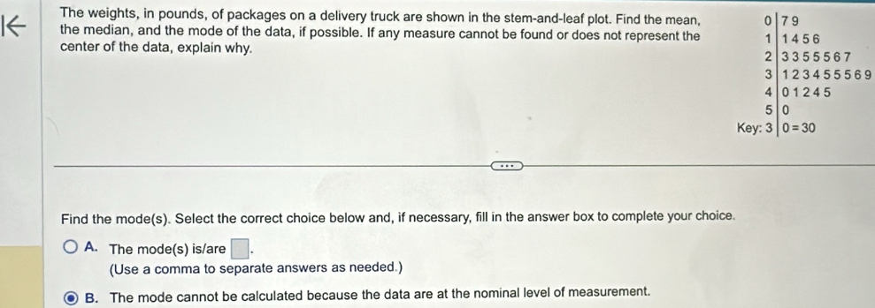 The weights, in pounds, of packages on a delivery truck are shown in the stem-and-leaf plot. Find the mean, 0 79
the median, and the mode of the data, if possible. If any measure cannot be found or does not represent the 1 1 4 5 6
center of the data, explain why.
2 33 5 55 6 7
3 12 3 4 5 5 56 9
4 0 1 2 4 5
5 0
Key: 3 0=30
Find the mode(s). Select the correct choice below and, if necessary, fill in the answer box to complete your choice.
A. The mode(s) is/are □ . 
(Use a comma to separate answers as needed.)
B. The mode cannot be calculated because the data are at the nominal level of measurement.