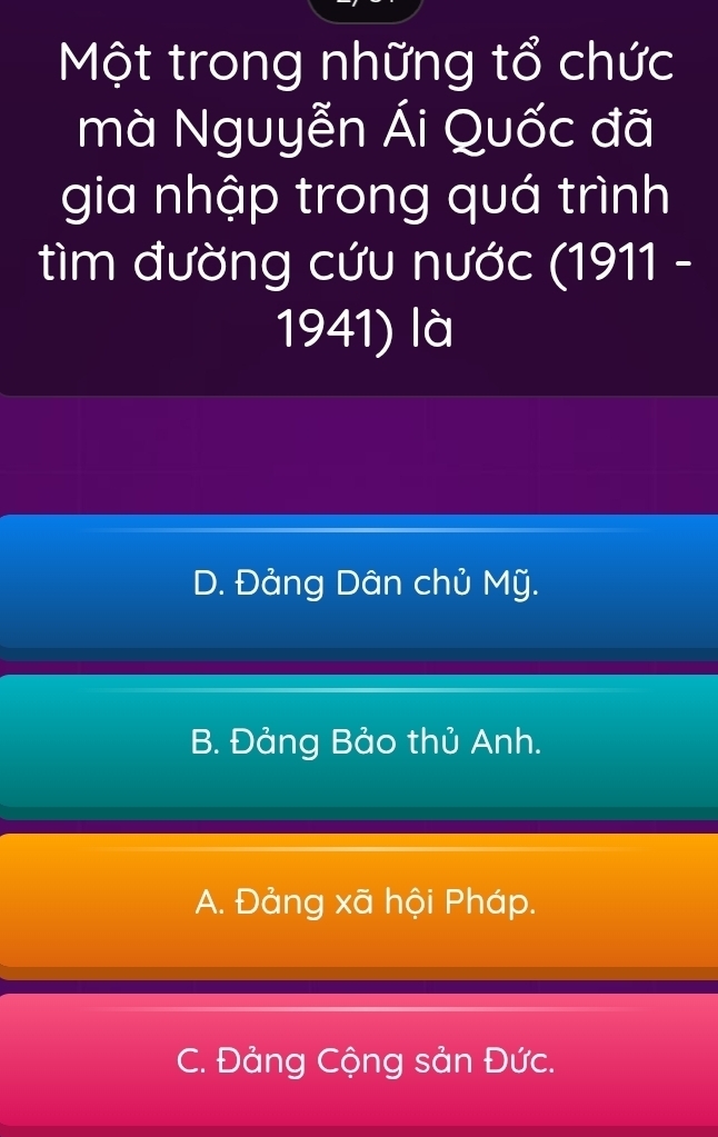 Một trong những tổ chức
mà Nguyễn Ái Quốc đã
gia nhập trong quá trình
tìm đường cứu nước (1911 -
1941) là
D. Đảng Dân chủ Mỹ.
B. Đảng Bảo thủ Anh.
A. Đảng xã hội Pháp.
C. Đảng Cộng sản Đức.