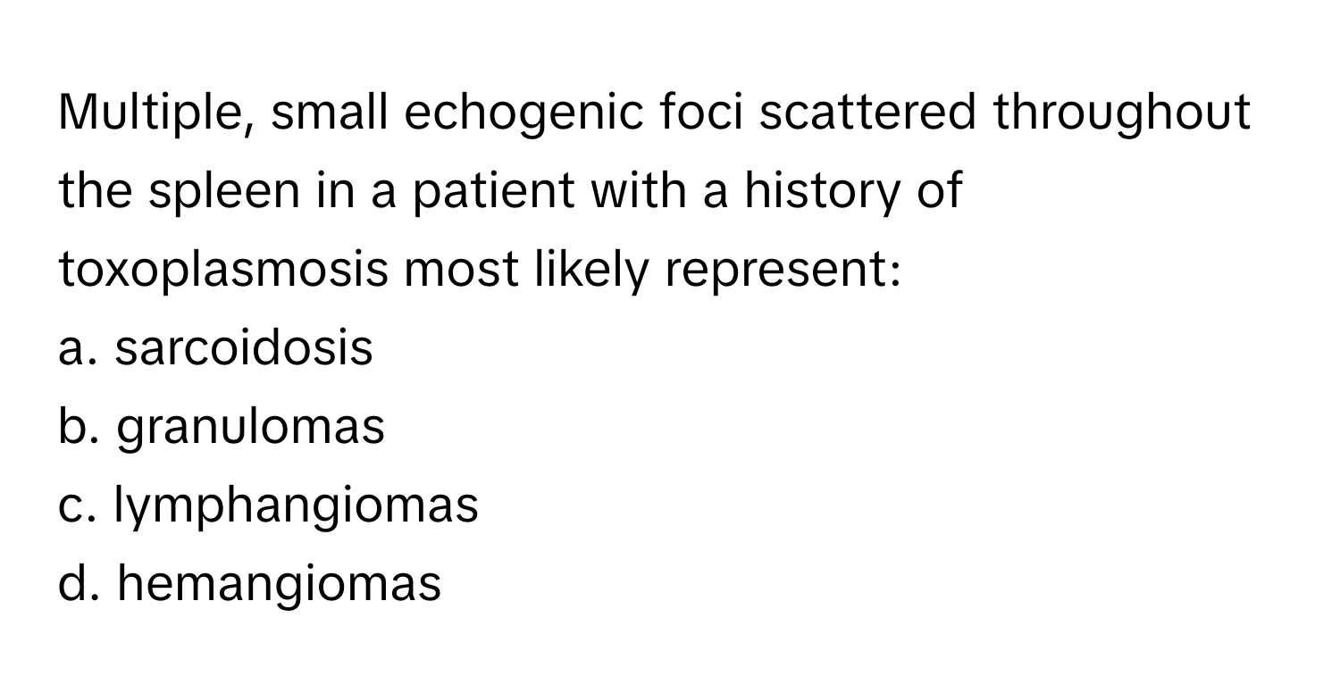 Multiple, small echogenic foci scattered throughout the spleen in a patient with a history of toxoplasmosis most likely represent:

a. sarcoidosis
b. granulomas
c. lymphangiomas
d. hemangiomas