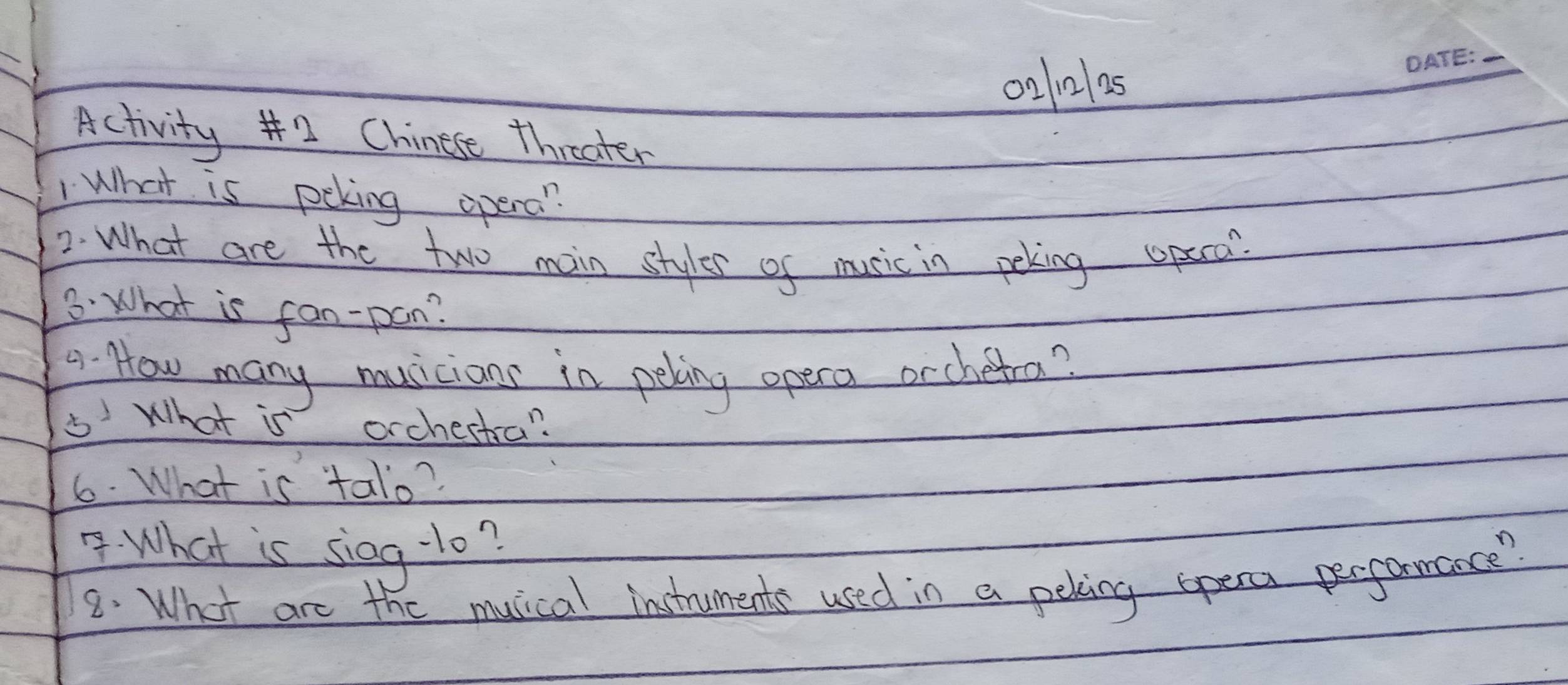 0210105 
_ 
Activity 2 Chinese threater 
1 What is peking opera? 
2. What are the two main styles of music in peking opeco? 
3. What is fan-pon? 
a. How many musicians in peling opera orchetra? 
5 What is orchestra? 
6. What is talo? 
What is sieg- 10? 
8. What are the musical instruments used in a pering opeca performance?