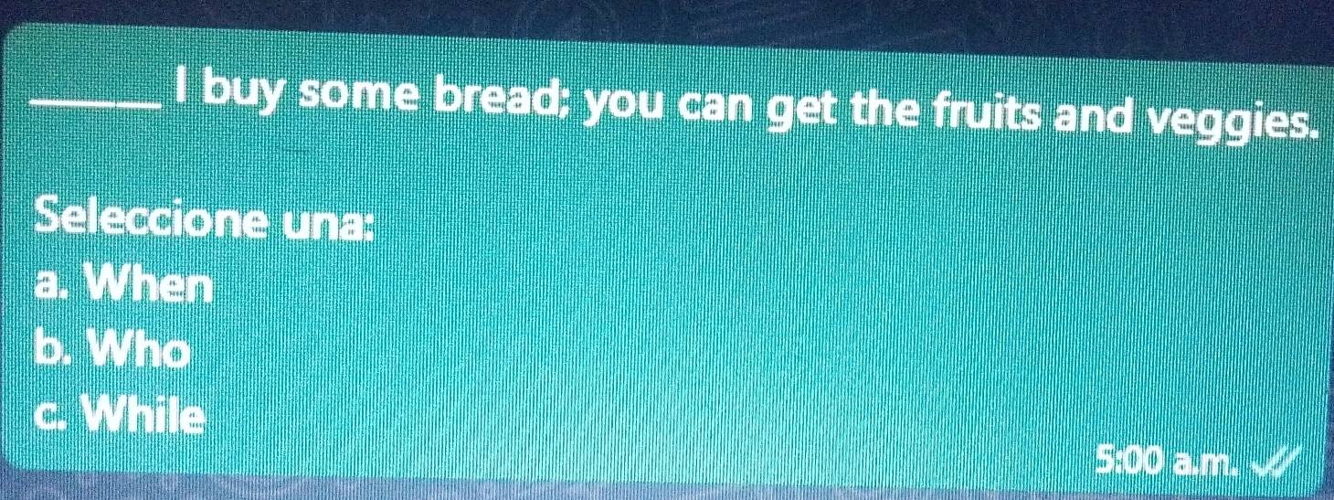 buy some bread; you can get the fruits and veggies.
Seleccione una:
a. When
b. Who
c. While
5:00 a.m.