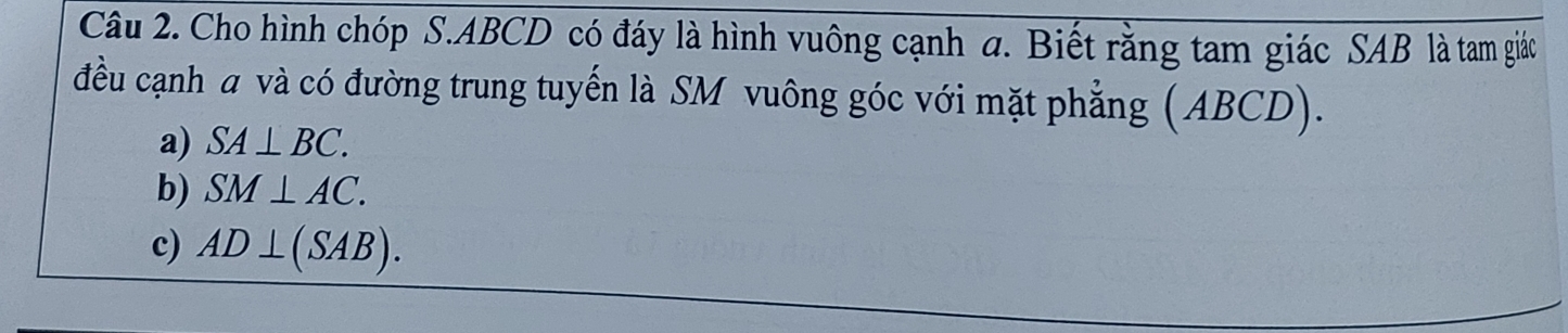 Cho hình chóp S. ABCD có đáy là hình vuông cạnh a. Biết rằng tam giác SAB là tam giác
đều cạnh a và có đường trung tuyến là SM vuông góc với mặt phẳng (ABCD).
a) SA⊥ BC.
b) SM⊥ AC.
c) AD⊥ (SAB).