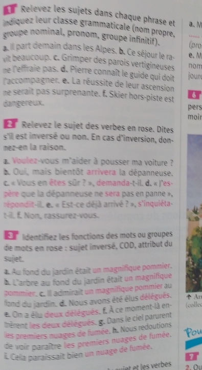 Relevez les sujets dans chaque phrase et a. M
indiquez leur classe grammaticale (nom propre, ……`
groupe nominal, pronom, groupe infinitif). (pro
a. ill part demain dans les Alpes. b. Ce séjour le ra. e.M
vit beaucoup. c. Grimper des parois vertigineuses nom
ne l'effraie pas. d. Pierre connaît le guide qui doit jour
l'accompagner. e. La réussite de leur ascension
me serait pas surprenante. f. Skier hors-piste est 6
dangereux. pers
moir
Relevez le sujet des verbes en rose. Dites
s'ill est inversé ou non. En cas d'inversion, don-
nez-en la raison.
Voulez-vous m'aider à pousser ma voiture ?
b. Oui, mais bientôt arrivera la dépanneuse.
c. « Vous en êtes sûr ? », demanda-t-il. d. « J'es-
père que la dépanneuse ne sera pas en panne » ,
répondit-il. e. « Est-ce déjà arrivé ? », s'inquiéta-
t-ill. f. Non, rassurez-vous.
ldentifiez les fonctions des mots ou groupes
de mots en rose : sujet inversé, COD, attribut du
sujet.
a Au fond du jardin était un magnifique pommier.
b. L'arbre au fond du jardin était un magnifique
pommier. c. Il admirait un magnifique pommier au
fand du jardin. d. Nous avons été élus délégués.  Ar
e. On a élu deux délégués, f. À ce moment-là en- (collec
lrèrent les deux délégués. g. Dans le ciel parurent
les premiers nuages de fumée. h. Nous redoutions
de voir paraître les premiers nuages de fumée. Pou
. Cela paraissait bien un nuage de fumée.
o
2. Ou