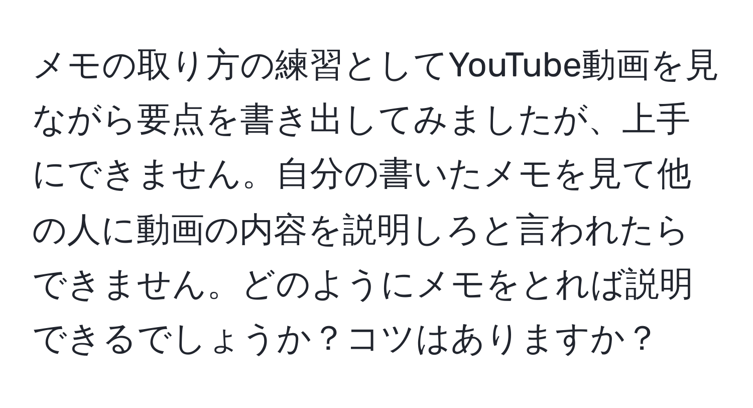 メモの取り方の練習としてYouTube動画を見ながら要点を書き出してみましたが、上手にできません。自分の書いたメモを見て他の人に動画の内容を説明しろと言われたらできません。どのようにメモをとれば説明できるでしょうか？コツはありますか？