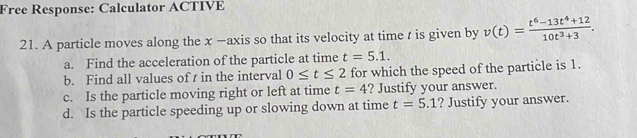 Free Response: Calculator ACTIVE 
21. A particle moves along the x —axis so that its velocity at time t is given by v(t)= (t^6-13t^4+12)/10t^3+3 . 
a. Find the acceleration of the particle at time t=5.1. 
b. Find all values of t in the interval 0≤ t≤ 2 for which the speed of the particle is 1. 
c. Is the particle moving right or left at time t=4 ? Justify your answer. 
d. Is the particle speeding up or slowing down at time t=5.1 ? Justify your answer.