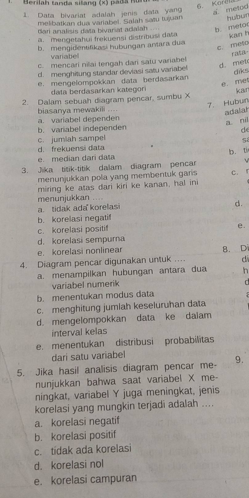 Berilah tanda silang (×) pada nurd
6. Korela
1. Data bivariat adalah jenis data yang a. metod
melibatkan dua variabel. Salah satu tujuan
hubun
dari analisis data bivariat adalah ...
b. meto
a. mengetahui frekuensi distribusi data
kan h
c. meto
b. mengidentifikasi hubungan antara dua
variabel
rata-
c. mencari nilai tengah dari satu variabel
d. met
d. menghitung standar deviasi satu variabel
e. mengelompokkan data berdasarkan diks
e. met
data berdasarkan kategori
kan
2. Dalam sebuah diagram pencar, sumbu X
7. Hubun
biasanya mewakili ....
adalah
a. variabel dependen
a. nil
b. variabel independen de
c. jumlah sampel
Sã
d. frekuensi data
e. median dari data b. ti
3. Jika titik-titik dalam diagram pencar
V
menunjukkan pola yang membentuk garis
c. r
miring ke atas dari kiri ke kanan, hal ini
menunjukkan ....
a. tidak ada korelasi
d.
b. korelasi negatif
c. korelasi positif
e.
d. korelasi sempurna
e. korelasi nonlinear
8. Di
4. Diagram pencar digunakan untuk ...
di
a. menampilkan hubungan antara dua
h
variabel numerik
d
b. menentukan modus data a
c. menghitung jumlah keseluruhan data
d. mengelompokkan data ke dalam
interval kelas
e. menentukan distribusi probabilitas
dari satu variabel
5. Jika hasil analisis diagram pencar me- 9.
nunjukkan bahwa saat variabel X me-
ningkat, variabel Y juga meningkat, jenis
korelasi yang mungkin terjadi adalah ....
a. korelasi negatif
b. korelasi positif
c. tidak ada korelasi
d. korelasi nol
e. korelasi campuran