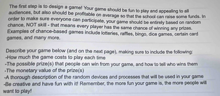 The first step is to design a game! Your game should be fun to play and appealing to all 
audiences, but also should be profitable on average so that the school can raise some funds. In 
order to make sure everyone can participate, your game should be entirely based on random 
chance, NOT skill - that means every player has the same chance of winning any prizes. 
Examples of chance-based games include lotteries, raffles, bingo, dice games, certain card 
games, and many more. 
Describe your game below (and on the next page), making sure to include the following: 
-How much the game costs to play each time 
-The possible prize(s) that people can win from your game, and how to tell who wins them 
-The monetary value of the prize(s) 
-A thorough description of the random devices and processes that will be used in your game 
-Be creative and have fun with it! Remember, the more fun your game is, the more people will 
want to play!