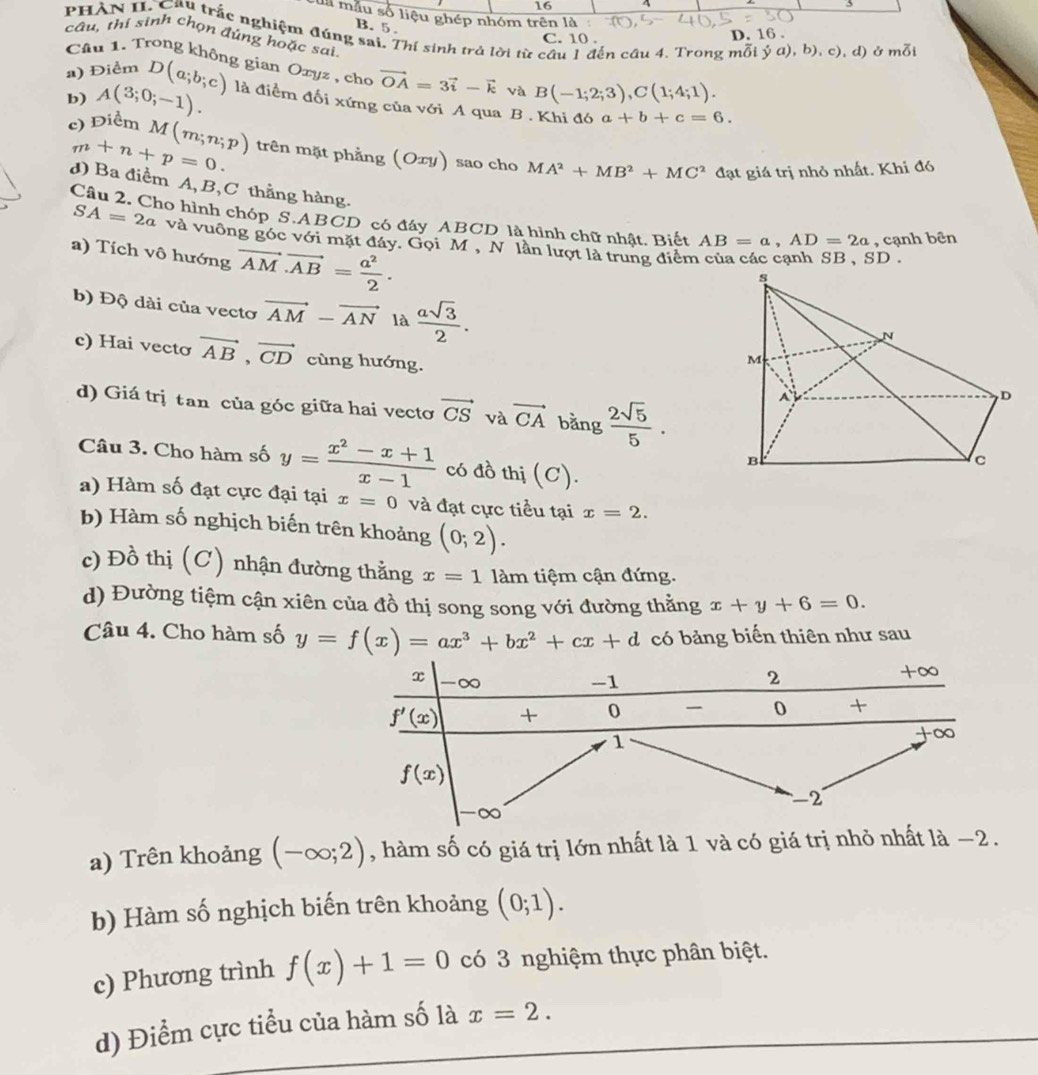 16 4
cua mẫu số liệu ghép nhóm trên là .
B. 5.
PHÀN II Câu trắc nghiệm đúng sai. Thí sinh trả lời từ cầu 1 đến cầu 4. Trong mỗi dot ya),b),c) , d) ở mỗi
C. 10 . D. 16 .
câu, thí sinh chọn đúng hoặc sai
Câu 1. Trong không gian Oxyz , cho vector OA=3vector i-vector k và B(-1;2;3),C(1;4;1).
b) A(3;0;-1).
a) Điểm D(a;b;c) là điểm đối xứng của với A qua B . Khi đó a+b+c=6.
m+n+p=0.
c) Điểm M(m;n;p) trên mặt phẳng (Oxy) sao cho MA^2+MB^2+MC^2 đạt giá trị nhỏ nhất. Khi đó
d) Ba điểm A, B,C thẳng hàng.
Câu 2. Cho hình chóp S.ABCD có đáy ABCD là hình chữ nhật. Biết AB=a,AD=2a , cạnh bên
SA=2a và vuông góc với mặt đảy. Gọi M , N lần lượt là trung điểm
a) Tích vô hướng vector AM· vector AB= a^2/2 .
D.
b) Độ dài của vecto vector AM-vector AN là  asqrt(3)/2 .
c) Hai vectơ vector AB,vector CD cùng hướng.
d) Giá trị tan của góc giữa hai vecto vector CS và vector CA bằng  2sqrt(5)/5 .
Câu 3. Cho hàm số y= (x^2-x+1)/x-1  có đồ thị (C).
a) Hàm số đạt cực đại tại x=0 và đạt cực tiểu tại x=2.
b) Hàm số nghịch biến trên khoảng (0;2).
c) Đồ thị (C) nhận đường thằng x=11am tiệm cận đứng.
d) Đường tiệm cận xiên của đồ thị song song với đường thằng x+y+6=0.
Câu 4. Cho hàm số y=f(x)=ax^3+bx^2+cx+d có bảng biến thiên như sau
a) Trên khoảng (-∈fty ;2) , hàm số có giá trị lớn nhất là 1 và có giá trị nhỏ nhất là −2.
b) Hàm số nghịch biến trên khoảng (0;1).
c) Phương trình f(x)+1=0 có 3 nghiệm thực phân biệt.
d) Điểm cực tiểu của hàm số là x=2.