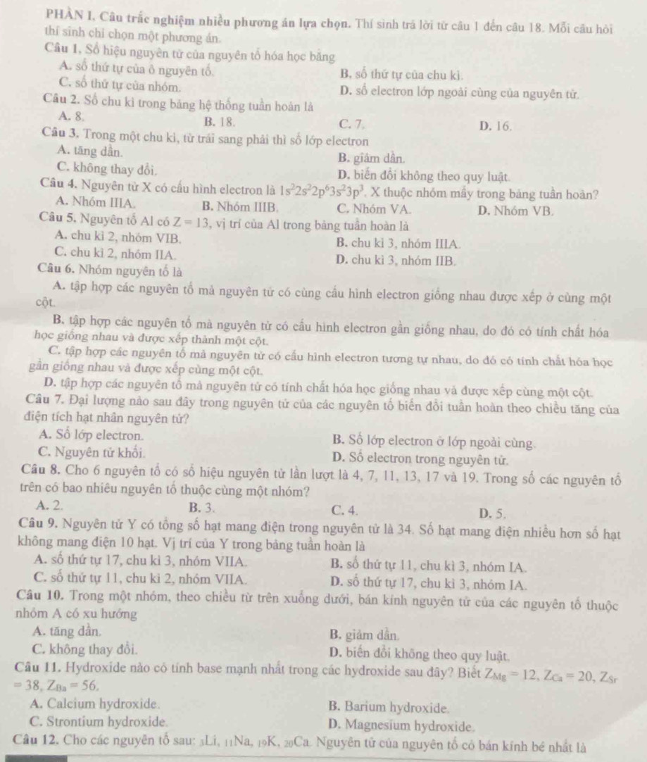 PHÀN I, Câu trắc nghiệm nhiều phương án lựa chọn. Thí sinh trá lời từ câu 1 đến câu 18. Mỗi câu hòi
thí sinh chỉ chọn một phương án.
Câu 1, Sổ hiệu nguyên tử của nguyên tổ hóa học băng
A. số thứ tự của ô nguyên tổ B, số thứ tự của chu kì.
C. số thứ tự của nhóm. D. số electron lớp ngoài cùng của nguyên tử.
Câu 2. Số chu kì trong bảng hệ thống tuần hoàn là
A. 8 B. 18. C. 7. D. 16.
Câu 3. Trong một chu kì, từ trái sang phải thì số lớp electron
A. tăng dần
B. giâm dần
C. không thay đổi. D. biến đổi không theo quy luật
Câu 4. Nguyên từ X có cấu hình electron là 1s^22s^22p^63s^23p^3 X thuộc nhóm mầy trong bảng tuần hoàn?
A. Nhóm IIIA. B. Nhóm IIIB. C. Nhóm VA D, Nhóm VB.
Câu 5, Nguyên tố Al có Z=13 , vị trí của Al trong bàng tuần hoàn là
A. chu kì 2, nhóm VIB. B. chu kỉ 3, nhóm IIlA.
C. chu kì 2, nhóm IIA. D. chu kì 3, nhóm IIB.
Câu 6. Nhóm nguyên tố là
A. tập hợp các nguyên tổ mả nguyên tử có cùng cấu hình electron giống nhau được xếp ở cùng một
cột
B. tập hợp các nguyên tố mà nguyên từ có cấu hình electron gần giống nhau, do đó có tính chất hóa
học giống nhau và được xếp thành một cột.
C. tập hợp các nguyên tổ mả nguyên tử có cấu hình electron tương tự nhau, do đó có tính chất hóa học
gần giống nhau và được xếp cùng một cột.
D. tập hợp các nguyên tổ mả nguyên tử có tính chất hóa học giống nhau và được xếp cùng một cột.
Câu 7. Đại lượng nào sau đây trong nguyên tử của các nguyên tố biến đổi tuần hoàn theo chiều tăng của
điện tích hạt nhân nguyên tử?
A. Số lớp electron. B. Số lớp electron ở lớp ngoài cùng
C. Nguyên tử khối. D. Số electron trong nguyên tử.
Cầu 8. Cho 6 nguyên tổ có số hiệu nguyên tử lần lượt là 4, 7, 11, 13, 17 và 19. Trong số các nguyên tổ
trên có bao nhiêu nguyên tổ thuộc cùng một nhóm?
A. 2 B. 3. C. 4. D. 5.
Câu 9. Nguyên tử Y có tổng số hạt mang điện trong nguyên tử là 34. Số hạt mang điện nhiều hơn số hạt
không mang điện 10 hạt. Vị trí của Y trong bảng tuần hoàn là
A. số thứ tự 17, chu kì 3, nhóm VIIA. B. số thứ tự 11, chu kì 3, nhóm IA.
C. số thứ tự 11, chu kỉ 2, nhóm VIIA. D. số thứ tự 17, chu kì 3, nhỏm IA.
Câu 10. Trong một nhóm, theo chiều từ trên xuống dưới, bán kính nguyên tử của các nguyên tố thuộc
nhỏm A có xu hướng
A. tăng dần. B. giảm dần
C. không thay đồi. D. biến đổi không theo quy luật.
Câu 11. Hydroxide nào có tính base mạnh nhất trong các hydroxide sau đây? Biết Z_Mg=12,Z_Ca=20,Z_Sr
=38,Z_Ba=56,
A. Calcium hydroxide. B. Barium hydroxide.
C. Strontium hydroxide. D. Magnesium hydroxide.
Câu 12. Cho các nguyên tố sau: 3Li, 11Na, 19K, 20Ca. Nguyên tử của nguyên tổ có bán kính bé nhất là