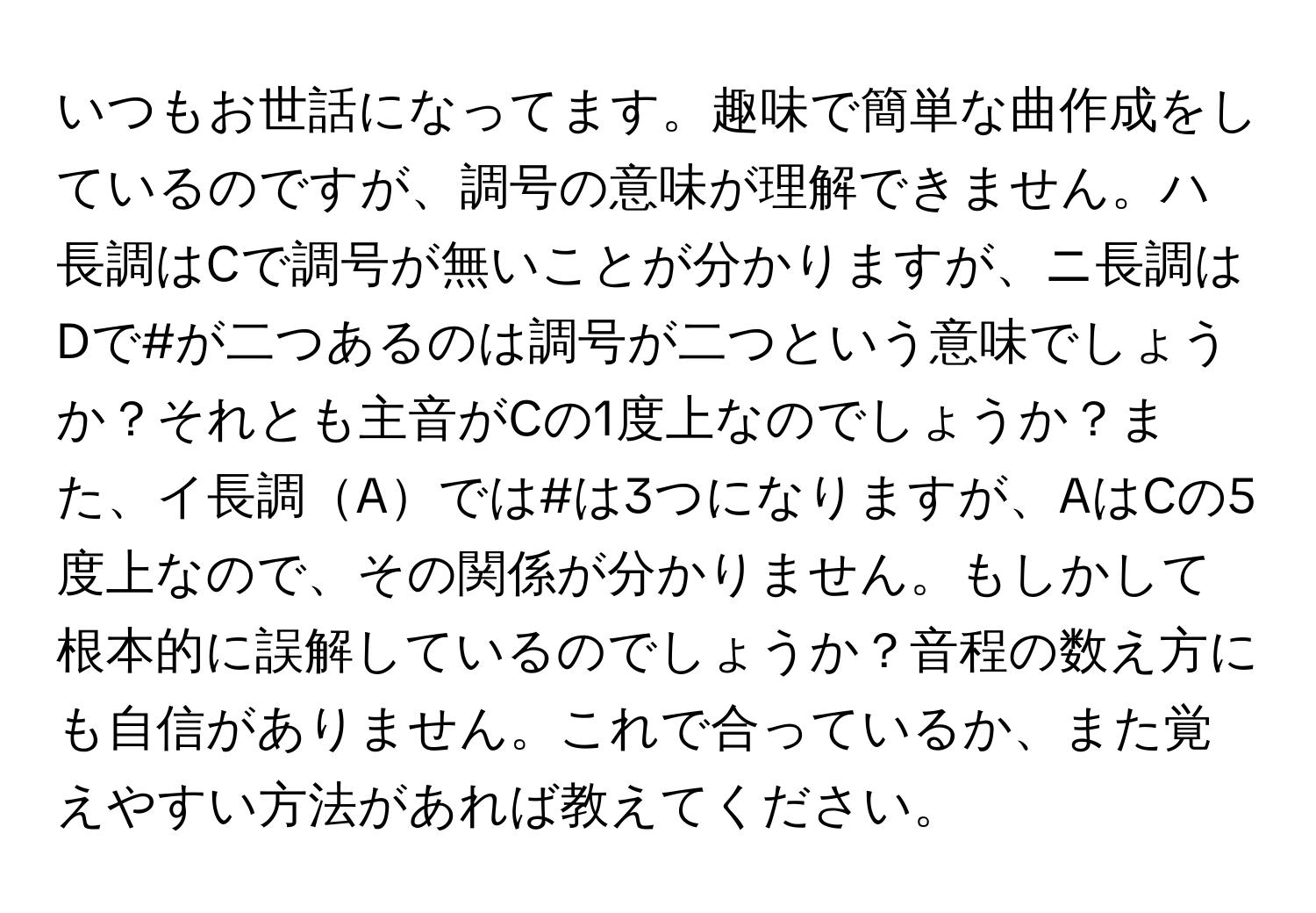 いつもお世話になってます。趣味で簡単な曲作成をしているのですが、調号の意味が理解できません。ハ長調はCで調号が無いことが分かりますが、ニ長調はDで#が二つあるのは調号が二つという意味でしょうか？それとも主音がCの1度上なのでしょうか？また、イ長調Aでは#は3つになりますが、AはCの5度上なので、その関係が分かりません。もしかして根本的に誤解しているのでしょうか？音程の数え方にも自信がありません。これで合っているか、また覚えやすい方法があれば教えてください。