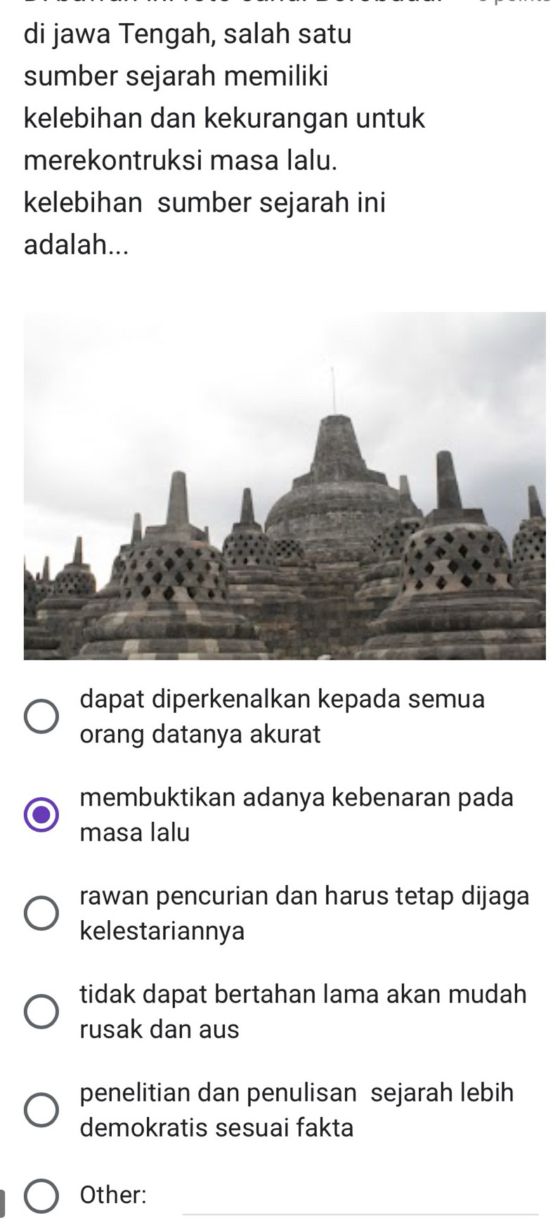 di jawa Tengah, salah satu
sumber sejarah memiliki
kelebihan dan kekurangan untuk
merekontruksi masa lalu.
kelebihan sumber sejarah ini
adalah...
dapat diperkenalkan kepada semua
orang datanya akurat
membuktikan adanya kebenaran pada
masa lalu
rawan pencurian dan harus tetap dijaga
kelestariannya
tidak dapat bertahan lama akan mudah
rusak dan aus
penelitian dan penulisan sejarah lebih
demokratis sesuai fakta
_
Other: