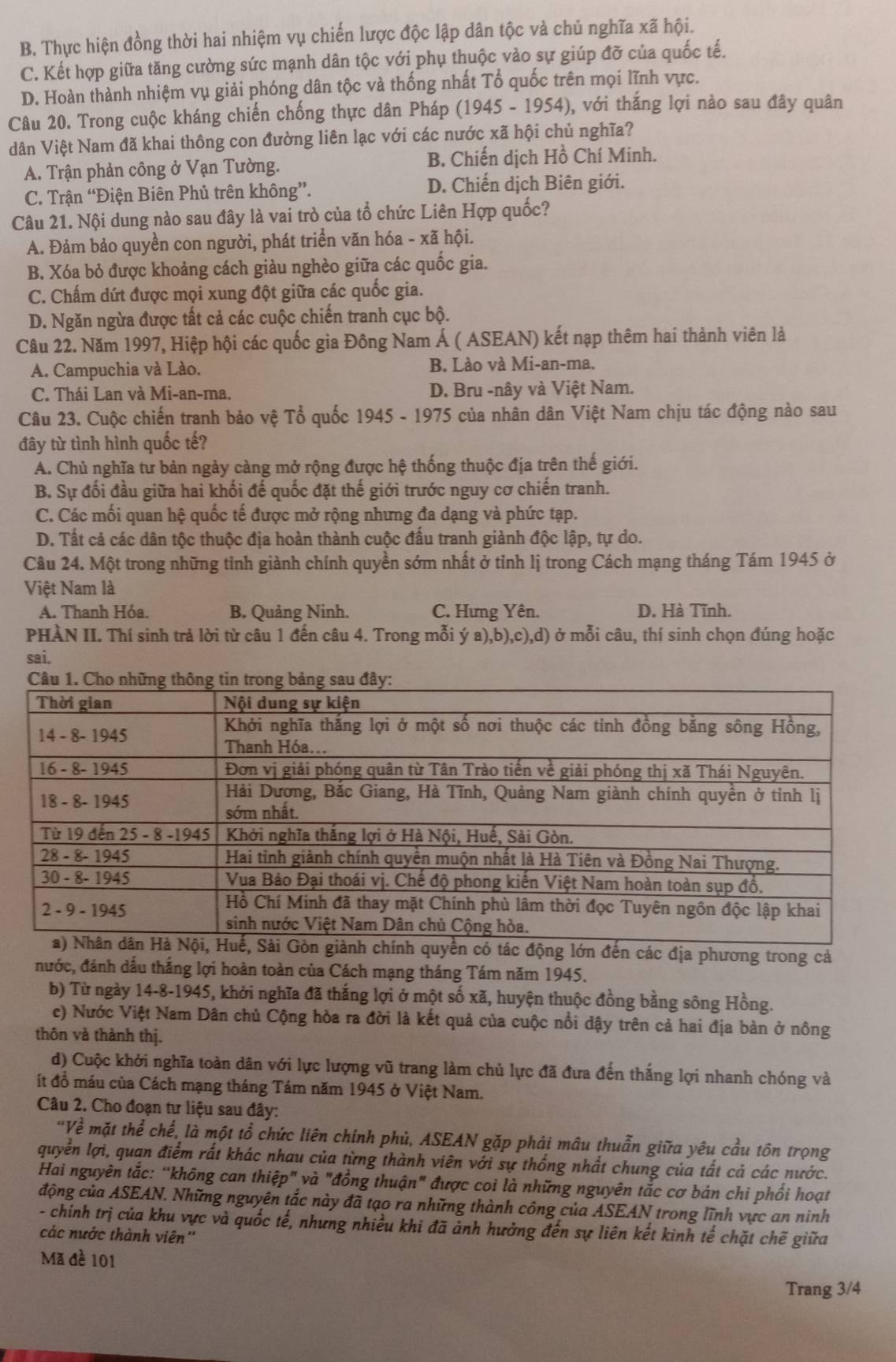 B. Thực hiện đồng thời hai nhiệm vụ chiến lược độc lập dân tộc và chủ nghĩa xã hội.
C. Kết hợp giữa tăng cường sức mạnh dân tộc với phụ thuộc vào sự giúp đỡ của quốc tế.
D. Hoàn thành nhiệm vụ giải phóng dân tộc và thống nhất Tổ quốc trên mọi lĩnh vực.
Câu 20. Trong cuộc kháng chiến chống thực dân Pháp (1945 - 1954), với thắng lợi nảo sau đây quân
dân Việt Nam đã khai thông con đường liên lạc với các nước xã hội chủ nghĩa?
A. Trận phản công ở Vạn Tường. B. Chiến dịch Hồ Chí Minh.
C. Trận “Điện Biên Phủ trên không”. D. Chiến dịch Biên giới.
Câu 21. Nội dung nào sau đây là vai trò của tổ chức Liên Hợp quốc?
A. Đảm bảo quyền con người, phát triển văn hóa - xã hội.
B. Xóa bỏ được khoảng cách giàu nghèo giữa các quốc gia.
C. Chấm dứt được mọi xung đột giữa các quốc gia.
D. Ngăn ngừa được tất cả các cuộc chiến tranh cục bộ.
Câu 22. Năm 1997, Hiệp hội các quốc gia Đông Nam Á ( ASEAN) kết nạp thêm hai thành viên là
A. Campuchia và Lào. B. Lào và Mi-an-ma.
C. Thái Lan và Mi-an-ma, D. Bru -nây và Việt Nam.
Câu 23. Cuộc chiến tranh bảo vệ Tổ quốc 1945 - 1975 của nhân dân Việt Nam chịu tác động nào sau
đây từ tình hình quốc tế?
A. Chủ nghĩa tư bản ngày càng mở rộng được hệ thống thuộc địa trên thế giới.
B. Sự đối đầu giữa hai khối đế quốc đặt thế giới trước nguy cơ chiến tranh.
C. Các mối quan hệ quốc tế được mở rộng nhưng đa dạng và phức tạp.
D. Tất cả các dân tộc thuộc địa hoàn thành cuộc đấu tranh giành độc lập, tự do.
Câu 24. Một trong những tỉnh giành chính quyền sớm nhất ở tỉnh lị trong Cách mạng tháng Tám 1945 ở
Việt Nam là
A. Thanh Hóa. B. Quảng Ninh. C. Hưng Yên. D. Hà Tĩnh.
PHÀN II. Thí sinh trả lời từ câu 1 đến câu 4. Trong mỗi ý a),b),c),d) ở mỗi câu, thí sinh chọn đúng hoặc
sai.
đến các địa phương trong cả
nước, đánh dầu thắng lợi hoàn toàn của Cách mạng tháng Tám năm 1945.
b) Từ ngày 14-8-1945, khởi nghĩa đã thắng lợi ở một số xã, huyện thuộc đồng bằng sông Hồng.
c) Nước Việt Nam Dân chủ Cộng hòa ra đời là kết quả của cuộc nổi dậy trên cả hai địa bàn ở nông
thôn và thành thị.
d) Cuộc khởi nghĩa toàn dân với lực lượng vũ trang làm chủ lực đã đưa đến thắng lợi nhanh chóng và
ít đồ máu của Cách mạng tháng Tám năm 1945 ở Việt Nam.
Câu 2. Cho đoạn tư liệu sau đây:
'Về mặt thể chế, là một tổ chức liên chính phủ, ASEAN gặp phải mâu thuẫn giữa yêu cầu tôn trọng
quyển lợi, quan điểm rất khác nhau của từng thành viên với sự thống nhất chung của tất cả các nước.
Hai nguyên tắc: "không can thiệp" và "đồng thuận" được coi là những nguyên tắc cơ bản chi phối hoạt
động của ASEAN. Những nguyên tắc này đã tạo ra những thành công của ASEAN trong lĩnh vực an ninh
- chính trị của khu vực và quốc tế, nhưng nhiều khi đã ảnh hưởng đến sự liên kết kinh tế chặt chẽ giữa
các nước thành viên''
Mã đề 101
Trang 3/4