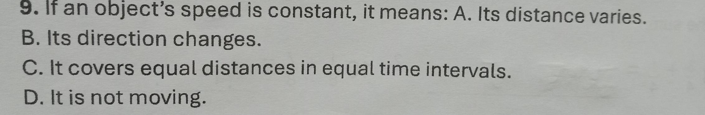 If an object's speed is constant, it means: A. Its distance varies.
B. Its direction changes.
C. It covers equal distances in equal time intervals.
D. It is not moving.