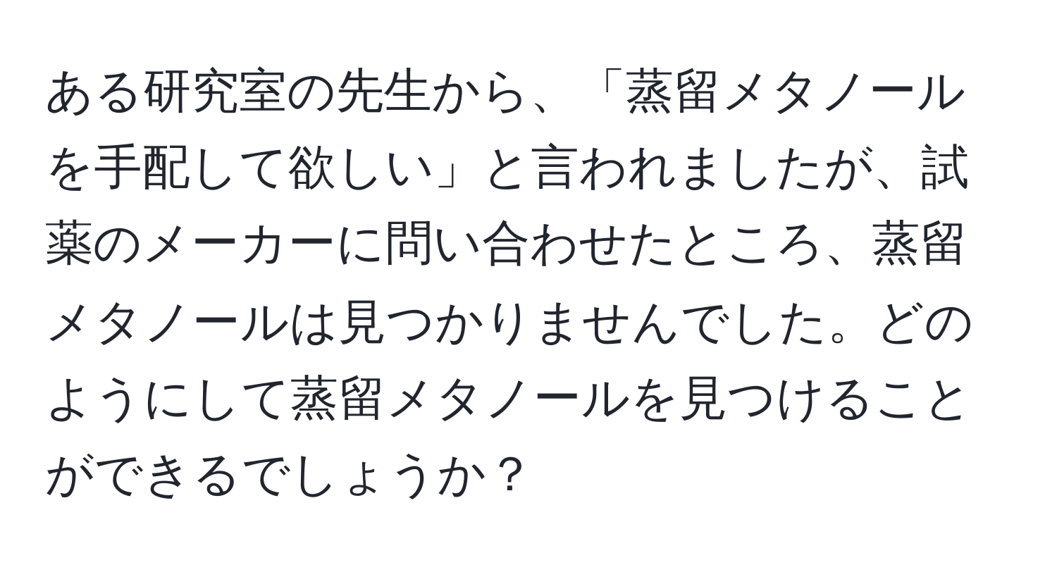 ある研究室の先生から、「蒸留メタノールを手配して欲しい」と言われましたが、試薬のメーカーに問い合わせたところ、蒸留メタノールは見つかりませんでした。どのようにして蒸留メタノールを見つけることができるでしょうか？