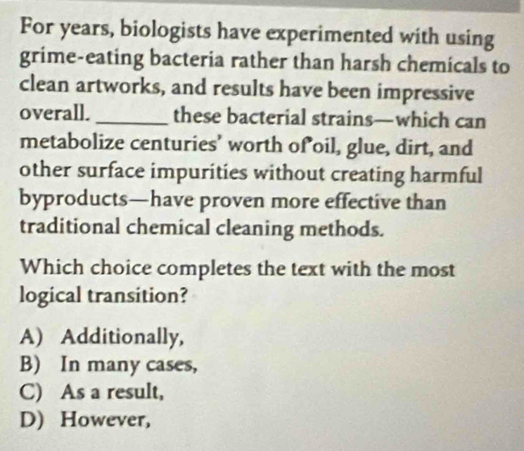 For years, biologists have experimented with using
grime-eating bacteria rather than harsh chemicals to
clean artworks, and results have been impressive
overall. _these bacterial strains—which can
metabolize centuries' worth of oil, glue, dirt, and
other surface impurities without creating harmful
byproducts—have proven more effective than
traditional chemical cleaning methods.
Which choice completes the text with the most
logical transition?
A) Additionally,
B) In many cases,
C) As a result,
D) However,