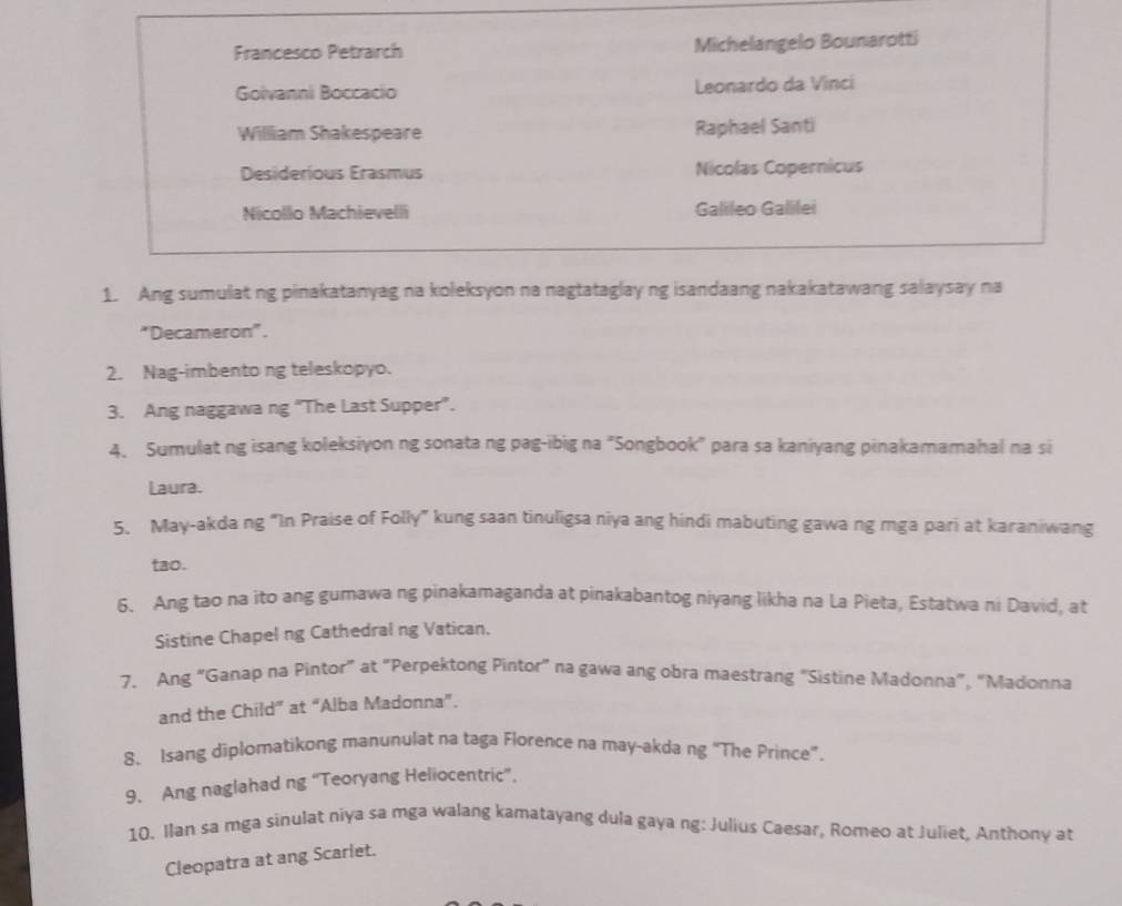 Francesco Petrarch Michelangelo Bounarotti
Golvanni Boccacio Leonardo da Vinci
William Shakespeare Raphael Santi
Desiderious Erasmus Nicolas Copernicus
Nicollo Machievelli Galileo Galilei
1. Ang sumulat ng pinakatanyag na koleksyon na nagtataglay ng isandaang nakakatawang salaysay na
*Decameron".
2. Nag-imbento ng teleskopyo.
3. Ang naggawa ng “The Last Supper”.
4. Sumulat ng isang koleksiyon ng sonata ng pag-ibig na "Songbook" para sa kaniyang pinakamamahal na si
Laura.
5. May-akda ng “In Praise of Folly” kung saan tinuligsa niya ang hindi mabuting gawa ng mga pari at karaniwang
tao.
6. Ang tao na ito ang gumawa ng pinakamaganda at pinakabantog niyang likha na La Pieta, Estatwa ni David, at
Sistine Chapel ng Cathedral ng Vatican.
7. Ang “Ganap na Pintor” at "Perpektong Pintor” na gawa ang obra maestrang "Sistine Madonna”, “Madonna
and the Child” at “Alba Madonna”.
8. Isang diplomatikong manunulat na taga Florence na may-akda ng “The Prince”.
9. Ang naglahad ng “Teoryang Heliocentric”.
10. Ilan sa mga sinulat niya sa mga walang kamatayang dula gaya ng: Julius Caesar, Romeo at Juliet, Anthony at
Cleopatra at ang Scarlet.