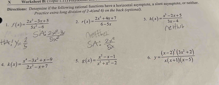 Worksheet B: (Topić T.TT) Polynon 
Directions: Determine if the following rational functions have a horizontal asymptote, a slant asymptote, or neither. 
Practice extra long division of 2-4(and 6) on the back (optional). 
1. f(x)= (2x^2-3x+5)/5x^2-6  2. r(x)= (2x^2+4x+7)/6-5x  3. h(x)= (x^3-2x+5)/3x-4 
4. k(x)= (x^4-3x^2+x-9)/2x^3-x+7  5. g(x)= (x^2-x-1)/x^3+x^2-2  6. y=frac (x-2)^2(3x^2+2)x(x+1)(x-5)