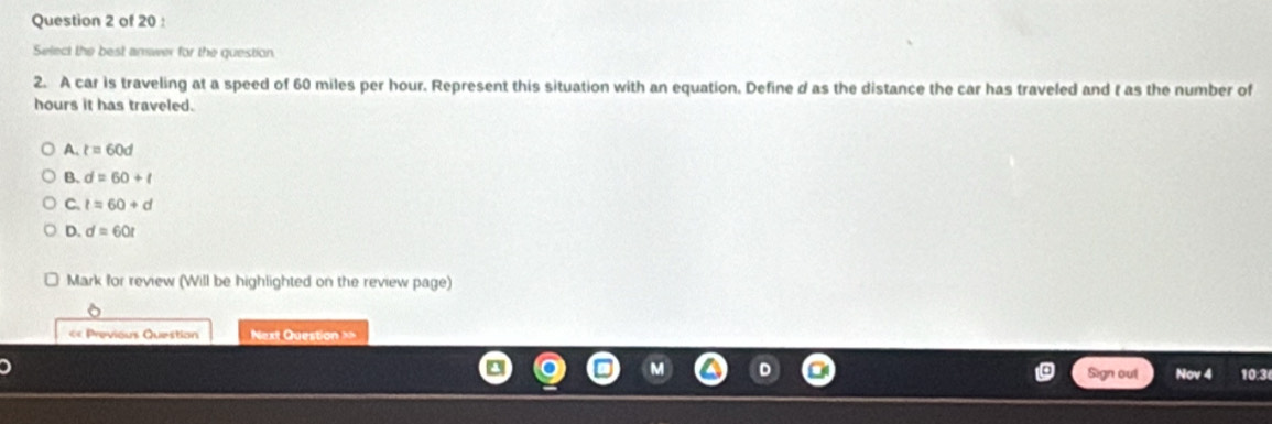 Select the best answer for the question
2. A car is traveling at a speed of 60 miles per hour. Represent this situation with an equation. Define d as the distance the car has traveled and t as the number of
hours it has traveled.
A. t=60d
B. d=60+t
C. t=60+d
D. d=60t
Mark for review (Will be highlighted on the review page)
« Previous Question Next Question ==
Sign out Nov 4 10:3