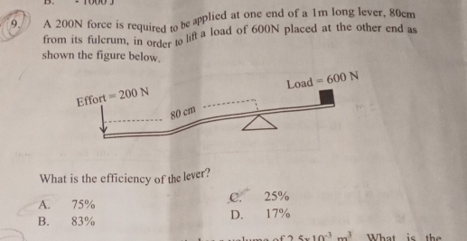 A 200N force is required to be applied at one end of a 1m long lever, 80cm
from its fulcrum, in order to lift a load of 600N placed at the other end as
shown the figure below.
What is the efficiency of the lever?
A. 75% C. 25%
B. 83% D. 17%
C 5* 10^(-3)m^3 What is the