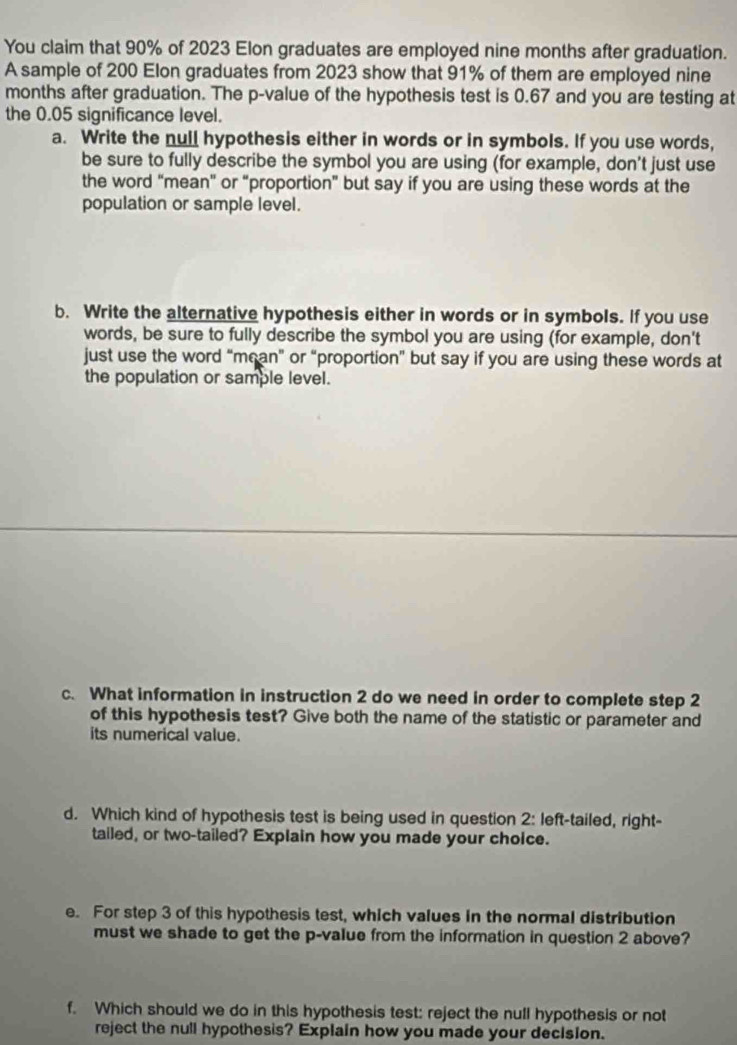 You claim that 90% of 2023 Elon graduates are employed nine months after graduation. 
A sample of 200 Elon graduates from 2023 show that 91% of them are employed nine
months after graduation. The p -value of the hypothesis test is 0.67 and you are testing at 
the 0.05 significance level. 
a. Write the null hypothesis either in words or in symbols. If you use words, 
be sure to fully describe the symbol you are using (for example, don't just use 
the word “mean” or “proportion” but say if you are using these words at the 
population or sample level. 
b. Write the alternative hypothesis either in words or in symbols. If you use 
words, be sure to fully describe the symbol you are using (for example, don't 
just use the word “mean" or “proportion” but say if you are using these words at 
the population or sample level. 
c. What information in instruction 2 do we need in order to complete step 2
of this hypothesis test? Give both the name of the statistic or parameter and 
its numerical value. 
d. Which kind of hypothesis test is being used in question 2: left-tailed, right- 
tailed, or two-tailed? Explain how you made your choice. 
e. For step 3 of this hypothesis test, which values in the normal distribution 
must we shade to get the p -value from the information in question 2 above? 
f. Which should we do in this hypothesis test: reject the null hypothesis or not 
reject the null hypothesis? Explain how you made your decision.