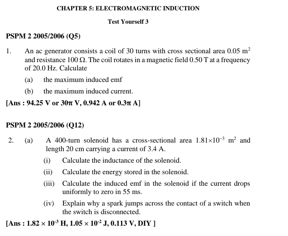 CHAPTER 5: ELECTROMAGNETIC INDUCTION 
Test Yourself 3 
PSPM 2 2005/2006 (Q5) 
1. An ac generator consists a coil of 30 turns with cross sectional area 0.05m^2
and resistance 100 Ω. The coil rotates in a magnetic field 0.50 T at a frequency 
of 20.0 Hz. Calculate 
(a) the maximum induced emf 
(b) the maximum induced current. 
[Ans : 94.25 V or 30π V, 0.942 A or 0.3π A] 
PSPM 2 2005/2006 (Q12) 
2. (a) A 400 -turn solenoid has a cross-sectional area 1.81* 10^(-3)m^2 and 
length 20 cm carrying a current of 3.4 A. 
(i) Calculate the inductance of the solenoid. 
(ii) Calculate the energy stored in the solenoid. 
(iii) Calculate the induced emf in the solenoid if the current drops 
uniformly to zero in 55 ms. 
(iv) Explain why a spark jumps across the contact of a switch when 
the switch is disconnected. 
[Ans : 1.82* 10^(-3)H, 1.05* 10^(-2)J, 0. 113 /, DIY ]