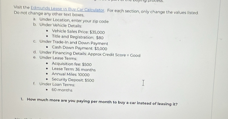 ny praces 
Visit the Edmunds Lease vs Buy Car Calculator. For each section, only change the values listed 
Do not change any other text boxes. 
a Under Location, enter your zip code 
b. Under Vehicle Details: 
Vehicle Sales Price: $35,000
Title and Registration: $80
c. Under Trade-In and Down Payment 
Cash Down Payment: $3,000
d. Under Financing Details: Approx Credit Score = Good 
e. Under Lease Terms: 
Acquisition fee: $500
Lease Term: 36 months
Annual Miles: 10000
Security Deposit: $500
f. Under Loan Terms:
60 months
1. How much more are you paying per month to buy a car instead of leasing it?