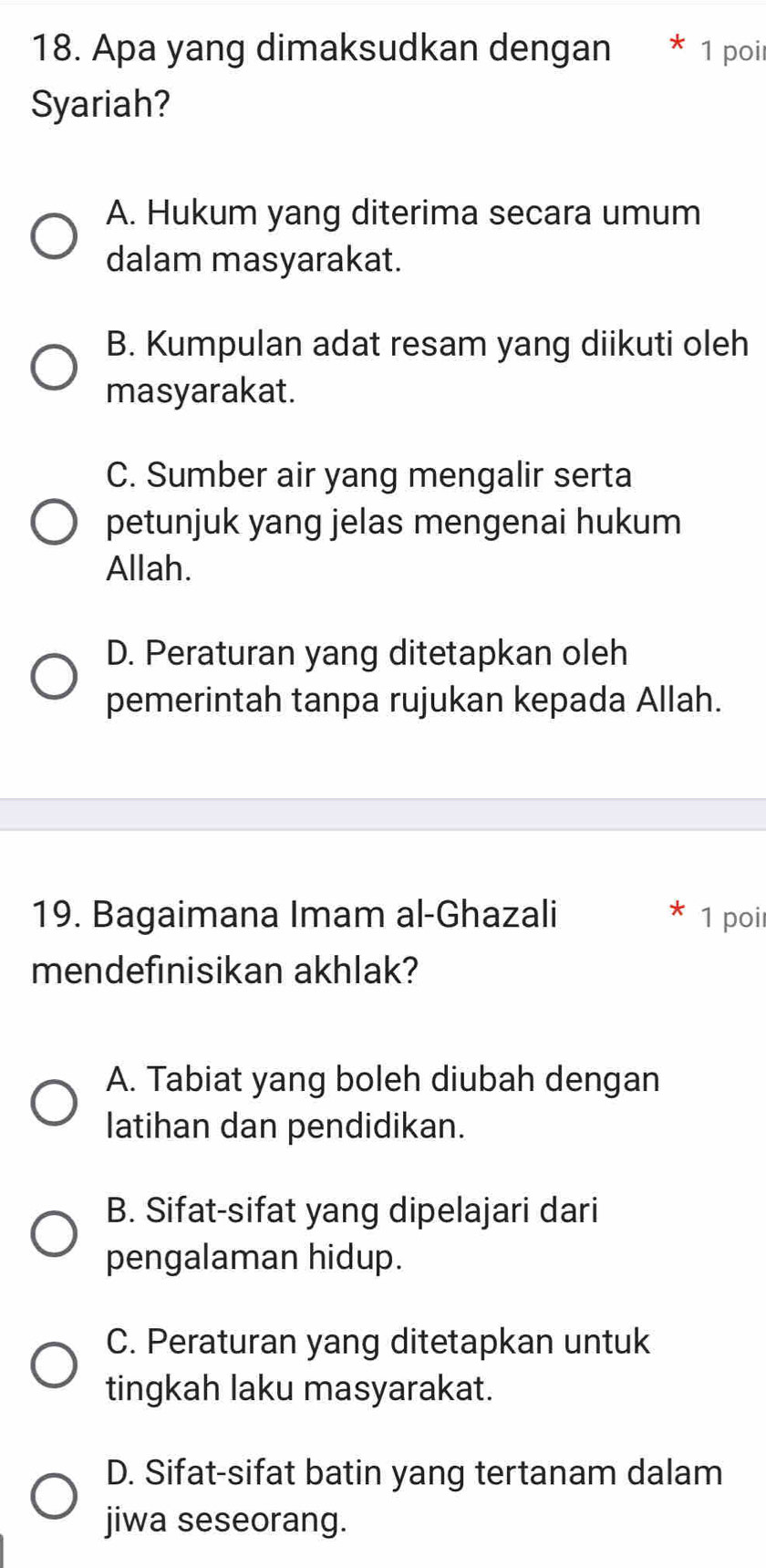 Apa yang dimaksudkan dengan * 1 poir
Syariah?
A. Hukum yang diterima secara umum
dalam masyarakat.
B. Kumpulan adat resam yang diikuti oleh
masyarakat.
C. Sumber air yang mengalir serta
petunjuk yang jelas mengenai hukum
Allah.
D. Peraturan yang ditetapkan oleh
pemerintah tanpa rujukan kepada Allah.
19. Bagaimana Imam al-Ghazali 1 poi
mendefinisikan akhlak?
A. Tabiat yang boleh diubah dengan
latihan dan pendidikan.
B. Sifat-sifat yang dipelajari dari
pengalaman hidup.
C. Peraturan yang ditetapkan untuk
tingkah laku masyarakat.
D. Sifat-sifat batin yang tertanam dalam
jiwa seseorang.