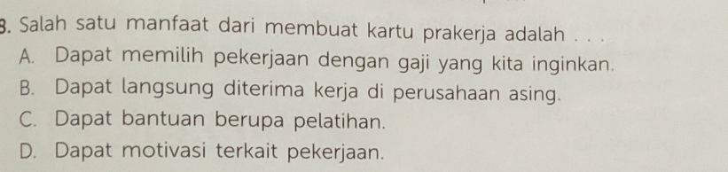 Salah satu manfaat dari membuat kartu prakerja adalah . . .
A. Dapat memilih pekerjaan dengan gaji yang kita inginkan.
B. Dapat langsung diterima kerja di perusahaan asing.
C. Dapat bantuan berupa pelatihan.
D. Dapat motivasi terkait pekerjaan.