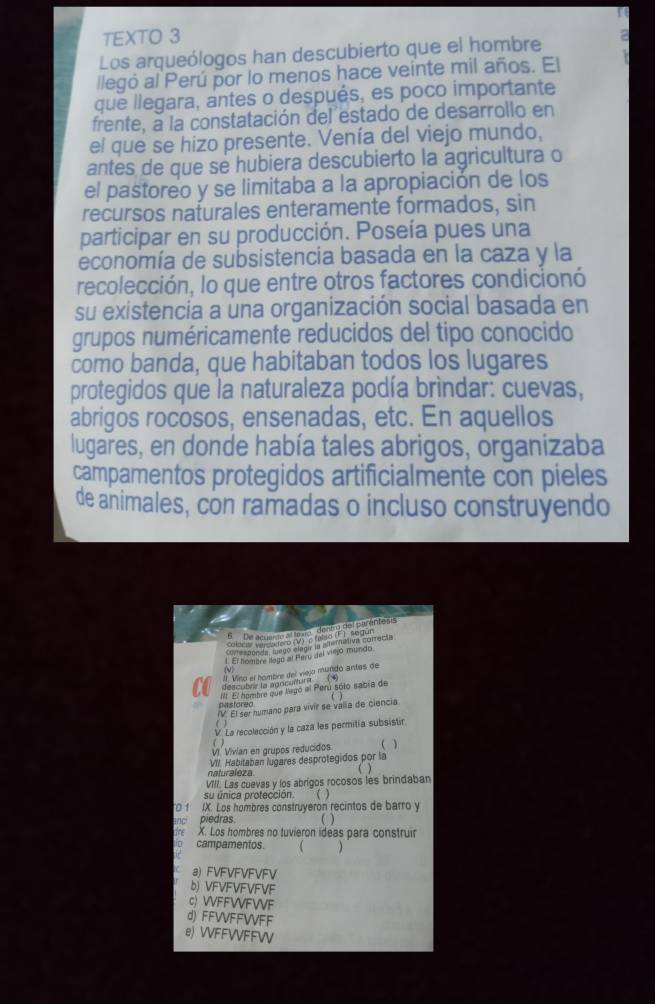 TEXTO 3
Los arqueólogos han descubierto que el hombre 7
llegó al Perú por lo menos hace veinte mil años. El
que llegara, antes o después, es poco importante
frente, a la constatación del estado de desarrollo en
el que se hizo presente. Venía del viejo mundo,
antes de que se hubiera descubierto la agricultura o
el pastoreo y se limitaba a la apropiación de los
recursos naturales enteramente formados, sin
participar en su producción. Poseía pues una
economía de subsistencia basada en la caza y la
recolección, lo que entre otros factores condicionó
su existencia a una organización social basada en
grupos numéricamente reducidos del tipo conocido
como banda, que habitaban todos los lugares
protegidos que la naturaleza podía brindar: cuevas,
abrigos rocosos, ensenadas, etc. En aquellos
lugares, en donde había tales abrigos, organizaba
campamentos protegidos artificialmente con pieles
de animales, con ramadas o incluso construyendo
B  De aquirta el lexta dent a del parentes's
Cepor A Pnde o 0V2  o fo mstiva conacta
1. El hombre llago al Pary del viego miando
l Vito el hombire del viejo munido antes de
descubre la agricurtura (N)
II El hombre que llegó al Perú sólo sabía de
nastored .
IV El ser humano para vivir se valia de ciencia
V. La recolección y la caza les permitia subsistir
( )
VI Vivian en grupos reducidos ( )
VII. Habitaban lugares desprotegidos por la
naturaleza
  
VIII. Las cuevas y los abrígos rocosos les brindaban
su única protección. 
TO 1 IX. Los hombres construyeron recintos de barro y
anc piedras.   
re X. Los hombres no tuvieron ideas para construir
campamentos. 
a) FVFVFVFVFV
b) VFVFVFVFVF
c) VVFFWFWF
d) FFVVFFVVFF
e) VVFFVVFFW