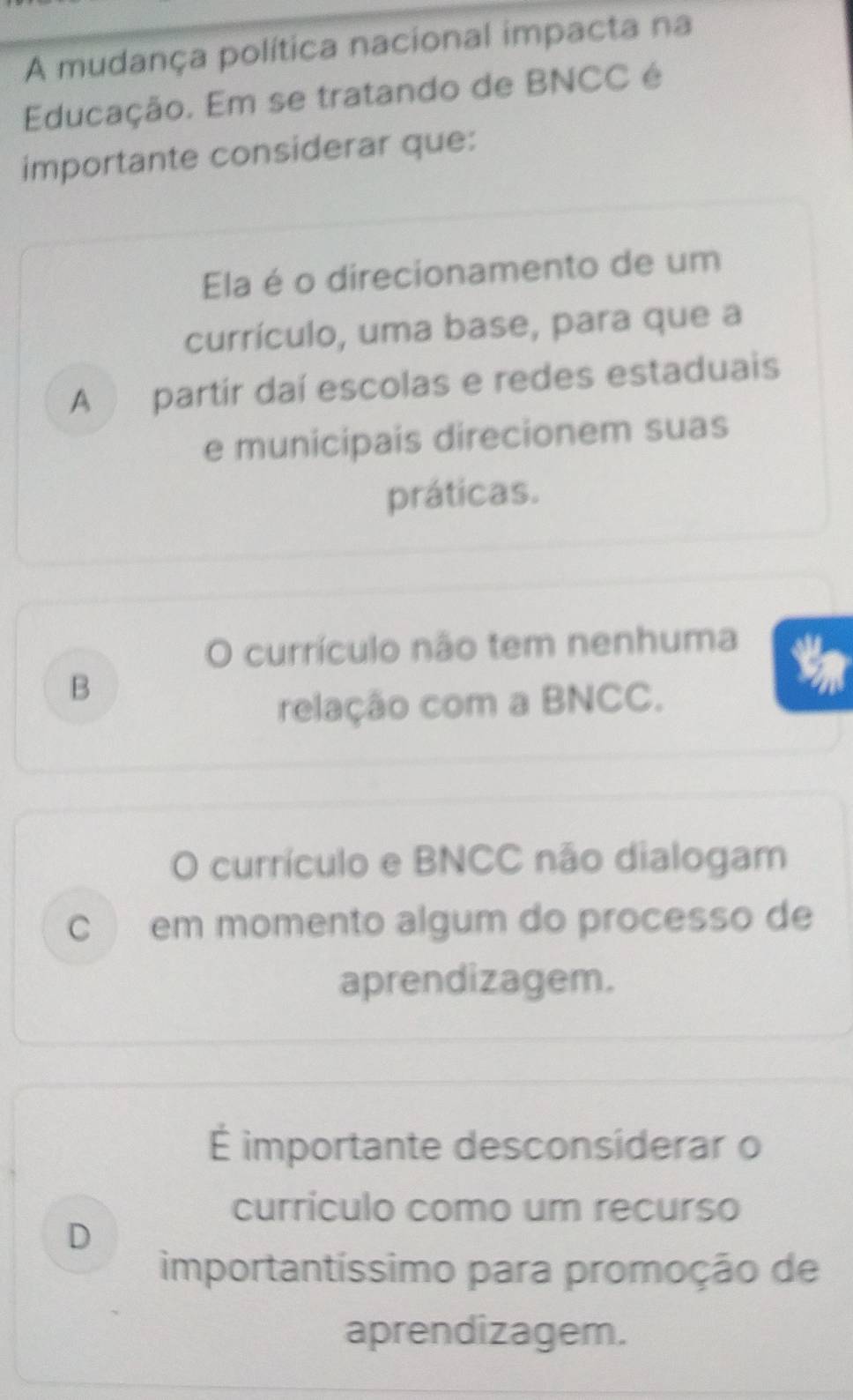 A mudança política nacional impacta na
Educação. Em se tratando de BNCC é
importante considerar que:
Ela é o direcionamento de um
currículo, uma base, para que a
A partír daí escolas e redes estaduais
e municipais direcionem suas
práticas.
O currículo não tem nenhuma
B
relação com a BNCC.
O currículo e BNCC não dialogam
C em momento algum do processo de
aprendizagem.
É importante desconsiderar o
currículo como um recurso
D
importantíssimo para promoção de
aprendizagem.