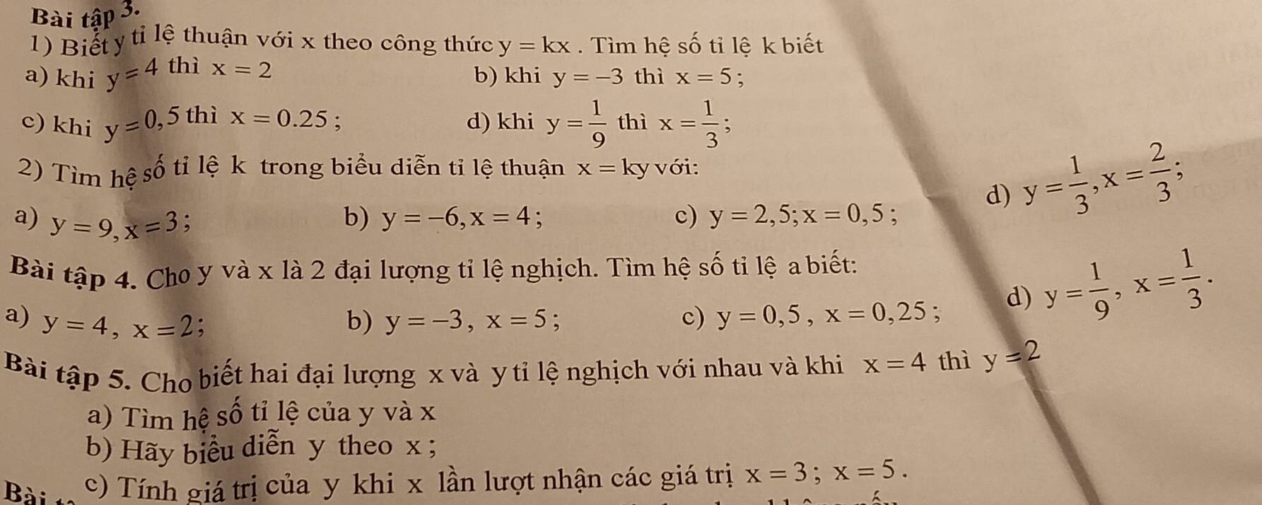 Bài tập 3. 
1) Biết y tỉ lệ thuận với x theo công thức 
a) khi y=4 thì x=2 y=kx. Tìm hệ số tỉ lệ k biết 
b) khi y=-3 thì x=5. 
c) khi y=0, ,5 thì x=0.25 d) khi y= 1/9  thì x= 1/3 ; 
2) Tìm hệ số tỉ lệ k trong biểu diễn tỉ lệ thuận x=ky với: 
a) y=9, x=3 : b) y=-6, x=4 : c) y=2,5; x=0, 5 : 
d) y= 1/3 , x= 2/3 ; 
Bài tập 4. Cho y và x là 2 đại lượng tỉ lệ nghịch. Tìm hệ Shat O ti lệ a biết: 
a) y=4, x=2 : b) y=-3, x=5; c) y=0,5, x=0, 25 : 
d) y= 1/9 , x= 1/3 . 
Bài tập 5. Cho biết hai đại lượng x và y tỉ lệ nghịch với nhau và khi x=4 thì y=2
a) Tìm hệ số tỉ lệ của y và x
b) Hãy biểu diễn y theo x; 
Bài c) Tính giá trị của y khi x lần lượt nhận các giá trị x=3; x=5.