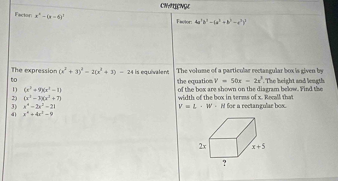 CHALLENGE
Factor: x^4-(x-6)^2
Factor: 4a^2b^2-(a^2+b^2-c^2)^2
The expression (x^2+3)^2-2(x^2+3)-24 is equivalent The volume of a particular rectangular box is given by
to
the equation V=50x-2x^3. The height and length
1) (x^2+9)(x^2-1) of the box are shown on the diagram below. Find the
2) (x^2-3)(x^2+7) width of the box in terms of x. Recall that
3) x^4-2x^2-21 V=L· W· H for a rectangular box.
4) x^4+4x^2-9