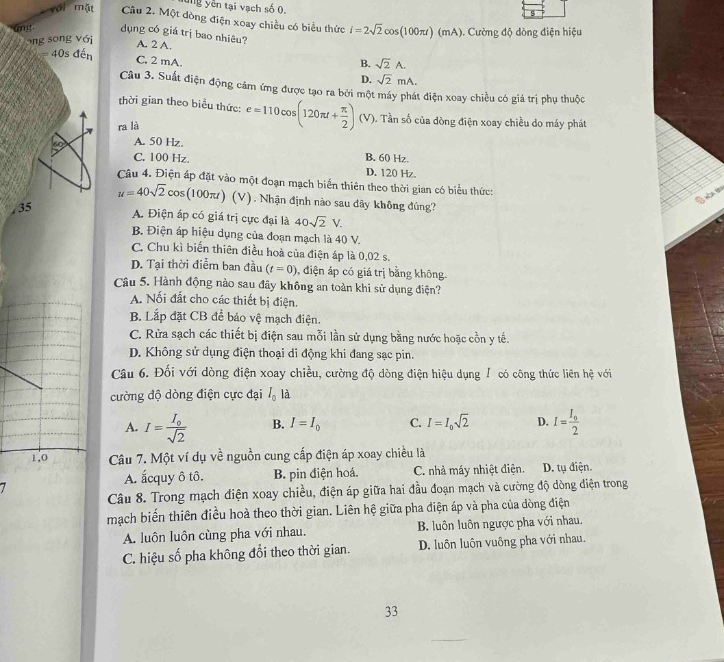 ung yên tại vạch số 0.
s
với mặt Câu 2. Một dòng điện xoay chiều có biểu thức i=2sqrt(2)cos (100π t)(mA)
ung.  Cường độ dòng điện hiệu
dụng có giá trị bao nhiêu?
ong song với
A. 2 A.
B. sqrt(2)A.
=40s đến C. 2 mA. sqrt(2)mA.
D.
Câu 3. Suất điện động cảm ứng được tạo ra bởi một máy phát điện xoay chiều có giá trị phụ thuộc
thời gian theo biểu thức: e=110cos (120π t+ π /2 ) (V). Tần số của dòng điện xoay chiều do máy phát
ra là
60 A. 50 Hz.
C. 100 Hz. B. 60 Hz.
D. 120 Hz.
Câu 4. Điện áp đặt vào một đoạn mạch biến thiên theo thời gian có biểu thức:
Ghoabn
u=40sqrt(2)cos (100π t (V). Nhận định nào sau đây không đúng?
, 35
A. Điện áp có giá trị cực đại là 40sqrt(2)V.
B. Điện áp hiệu dụng của đoạn mạch là 40 V.
C. Chu kì biến thiên điều hoà của điện áp là 0,02 s.
D. Tại thời điểm ban đầu (t=0) , điện áp có giá trị bằng không.
Câu 5. Hành động nào sau đây không an toàn khi sử dụng điện?
A. Nối đất cho các thiết bị điện.
B. Lắp đặt CB để bảo vệ mạch điện.
C. Rửa sạch các thiết bị điện sau mỗi lần sử dụng bằng nước hoặc cồn y tế.
D. Không sử dụng điện thoại di động khi đang sạc pin.
Câu 6. Đối với dòng điện xoay chiều, cường độ dòng điện hiệu dụng / có công thức liên hệ với
cường độ dòng điện cực đại I_0 là
B. I=I_0 C. I=I_0sqrt(2) D.
A. I=frac I_0sqrt(2) I=frac I_02
Câu 7. Một ví dụ về nguồn cung cấp điện áp xoay chiều là
7
A. ắcquy ô tô. B. pin điện hoá. C. nhà máy nhiệt điện. D. tụ điện.
Câu 8. Trong mạch điện xoay chiều, điện áp giữa hai đầu đoạn mạch và cường độ dòng điện trong
mạch biến thiên điều hoà theo thời gian. Liên hệ giữa pha điện áp và pha của dòng điện
A luôn luôn cùng pha với nhau. B. luôn luôn ngược pha với nhau.
C. hiệu số pha không đổi theo thời gian. D. luôn luôn vuông pha với nhau.
33