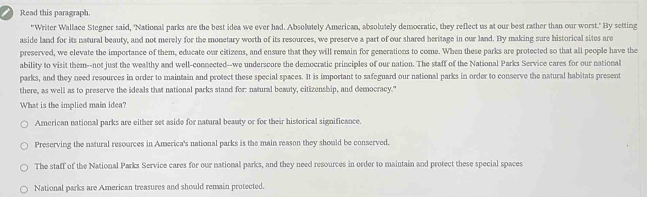 Read this paragraph.
"Writer Wallace Stegner said, 'National parks are the best idea we ever had. Absolutely American, absolutely democratic, they reflect us at our best rather than our worst.' By setting
aside land for its natural beauty, and not merely for the monetary worth of its resources, we preserve a part of our shared heritage in our land. By making sure historical sites are
preserved, we elevate the importance of them, educate our citizens, and ensure that they will remain for generations to come. When these parks are protected so that all people have the
ability to visit them--not just the wealthy and well-connected--we underscore the democratic principles of our nation. The staff of the National Parks Service cares for our national
parks, and they need resources in order to maintain and protect these special spaces. It is important to safeguard our national parks in order to conserve the natural habitats present
there, as well as to preserve the ideals that national parks stand for: natural beauty, citizenship, and democracy."
What is the implied main idea?
American national parks are either set aside for natural beauty or for their historical significance.
Preserving the natural resources in America's national parks is the main reason they should be conserved.
The staff of the National Parks Service cares for our national parks, and they need resources in order to maintain and protect these special spaces
National parks are American treasures and should remain protected.