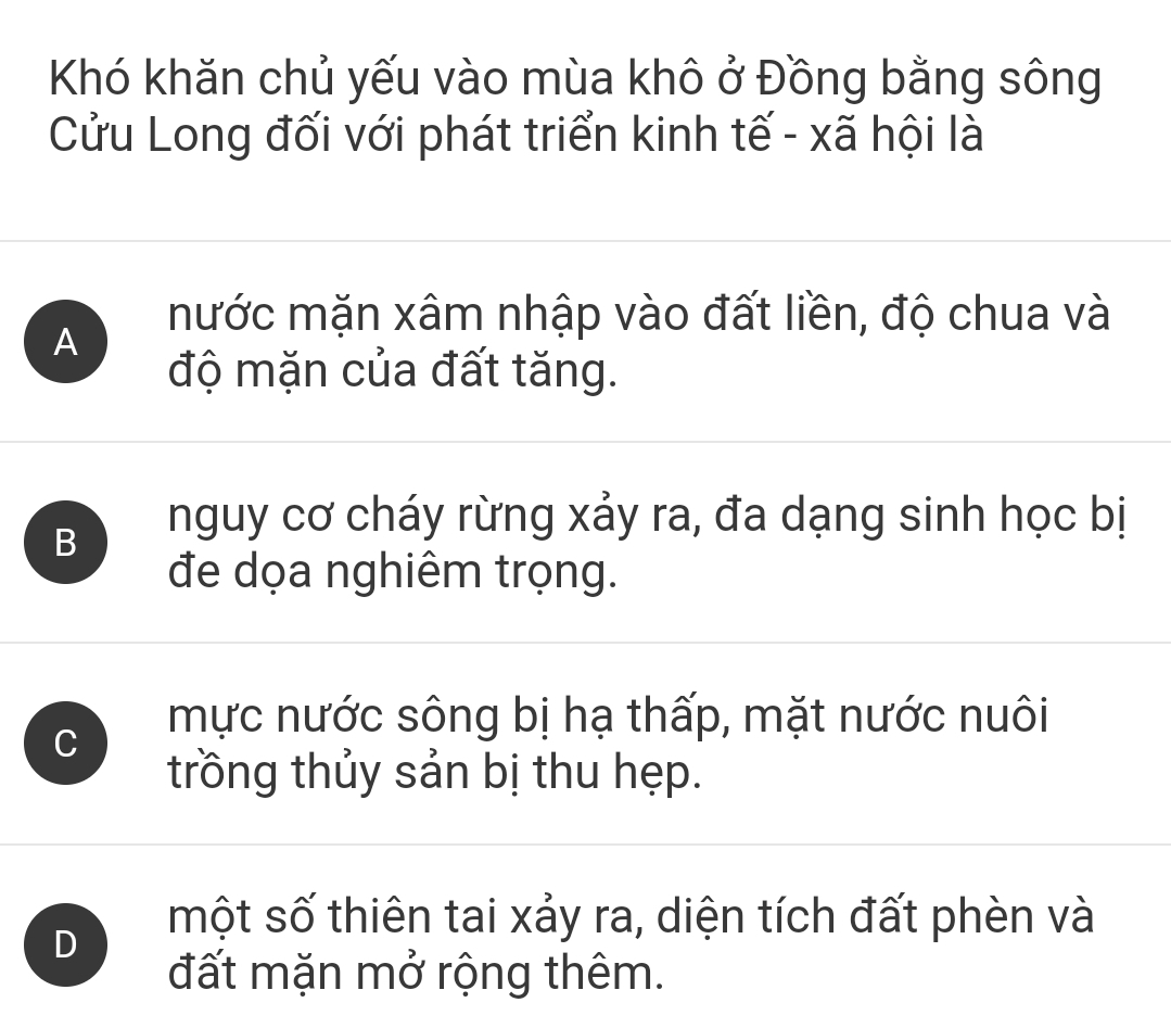 Khó khăn chủ yếu vào mùa khô ở Đồng bằng sông
Cửu Long đối với phát triển kinh tế - xã hội là
nước mặn xâm nhập vào đất liền, độ chua và
A
độ mặn của đất tăng.
B
nguy cơ cháy rừng xảy ra, đa dạng sinh học bị
đe dọa nghiêm trọng.
C
mực nước sông bị hạ thấp, mặt nước nuôi
trồng thủy sản bị thu hẹp.
D
một số thiên tai xảy ra, diện tích đất phèn và
đất mặn mở rộng thêm.