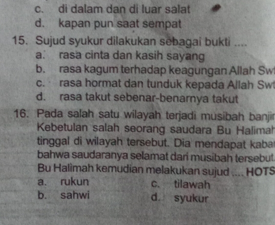 c. di dalam dan di luar salat
d. kapan pun saat sempat
15. Sujud syukur dilakukan sebagai bukti ....
a. rasa cinta dan kasih sayang
b. rasa kagum terhadap keagungan Allah Sw
c. rasa hormat dan tunduk kepada Allah Sw
d. rasa takut sebenar-benarnya takut
16. Pada salah satu wilayah terjadi musibah banjir
Kebetulan salah seorang saudara Bu Halimah
tinggal di wilayah tersebut. Dia mendapat kaba
bahwa saudaranya selamat dari musibah tersebut.
Bu Halimah kemudian melakukan sujud .... HOTS
a. rukun c. tilawah
b. sahwi d syukur