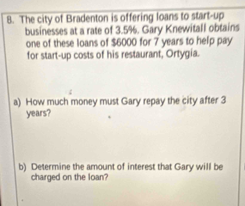 The city of Bradenton is offering loans to start-up 
businesses at a rate of 3.5%, Gary Knewitall obtains 
one of these loans of $6000 for 7 years to help pay 
for start-up costs of his restaurant, Ortygia. 
a) How much money must Gary repay the city after 3
years? 
b) Determine the amount of interest that Gary will be 
charged on the loan?