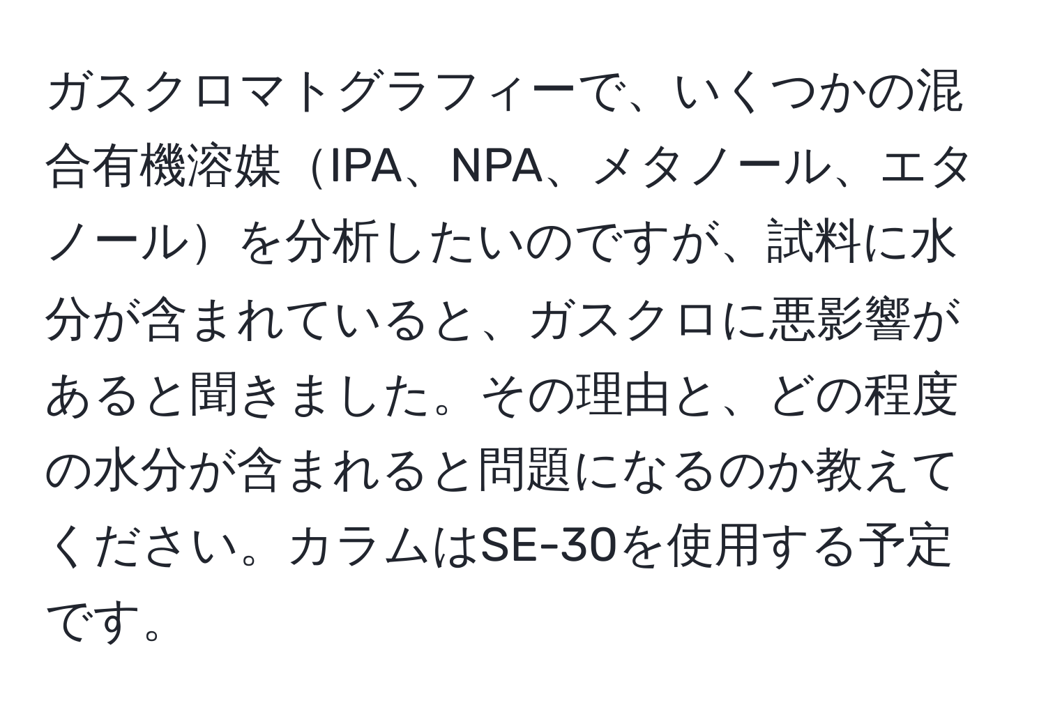 ガスクロマトグラフィーで、いくつかの混合有機溶媒IPA、NPA、メタノール、エタノールを分析したいのですが、試料に水分が含まれていると、ガスクロに悪影響があると聞きました。その理由と、どの程度の水分が含まれると問題になるのか教えてください。カラムはSE-30を使用する予定です。