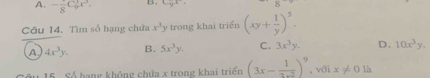 A. -frac 8C_9^(3x^3). 
B. C_9x. 
Câu 14. Tìm số hạng chứa x^3y trong khai triển (xy+ 1/y )^5.
A 4x^3y.
B. 5x^3y.
C. 3x^3y. D. 10x^3y. 
15 Số hạng không chứa x trong khai triển (3x- 1/3x^2 )^9 , với x!= 0 là