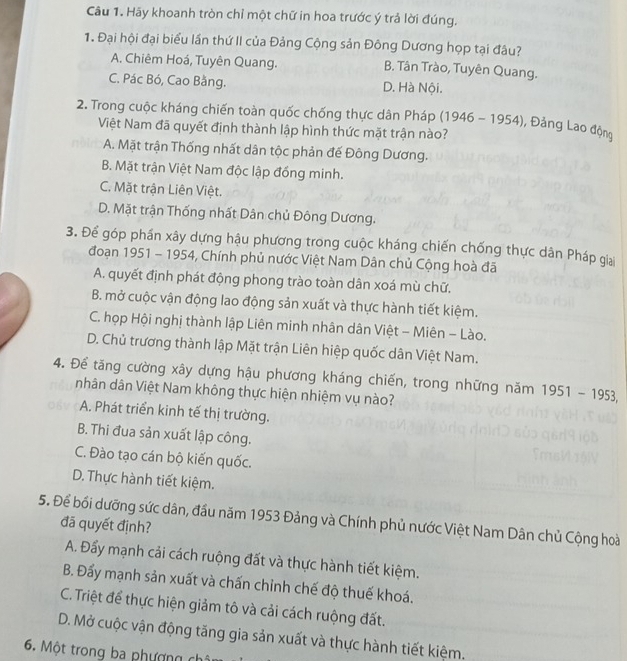 Hãy khoanh tròn chỉ một chữ in hoa trước ý trả lời đúng.
1. Đại hội đại biểu lần thứ II của Đảng Cộng sản Đông Dương họp tại đâu?
A. Chiêm Hoá, Tuyên Quang. B. Tân Trào, Tuyên Quang.
C. Pác Bó, Cao Bằng. D. Hà Nội.
2. Trong cuộc kháng chiến toàn quốc chống thực dân Pháp (1946-1954) , Đảng Lao động
Việt Nam đã quyết định thành lập hình thức mặt trận nào?
A. Mặt trận Thống nhất dân tộc phản đế Đông Dương.
B. Mặt trận Việt Nam độc lập đồng minh.
C. Mặt trận Liên Việt.
D. Mặt trận Thống nhất Dân chủ Đông Dương.
3. Để góp phần xây dựng hậu phương trong cuộc kháng chiến chống thực dân Pháp giai
đoạn 1951 - 1954, Chính phủ nước Việt Nam Dân chủ Cộng hoà đã
A. quyết định phát động phong trào toàn dân xoá mù chữ.
B. mở cuộc vận động lao động sản xuất và thực hành tiết kiệm.
C. họp Hội nghị thành lập Liên minh nhân dân Việt - Miên - Lào.
D. Chủ trương thành lập Mặt trận Liên hiệp quốc dân Việt Nam.
4. Để tăng cường xây dựng hậu phương kháng chiến, trong những năm 1951-1953,
nhân dân Việt Nam không thực hiện nhiệm vụ nào?
A. Phát triển kinh tế thị trường.
B. Thi đua sản xuất lập công.
C. Đào tạo cán bộ kiến quốc.
D. Thực hành tiết kiệm.
5. Để bối dưỡng sức dân, đầu năm 1953 Đảng và Chính phủ nước Việt Nam Dân chủ Cộng hoài đã quyết định?
A. Đẩy mạnh cải cách ruộng đất và thực hành tiết kiệm.
B. Đẩy mạnh sản xuất và chấn chỉnh chế độ thuế khoá.
C. Triệt để thực hiện giảm tô và cải cách ruộng đất.
D. Mở cuộc vận động tăng gia sản xuất và thực hành tiết kiệm.
6. Một trong ba phượng chi