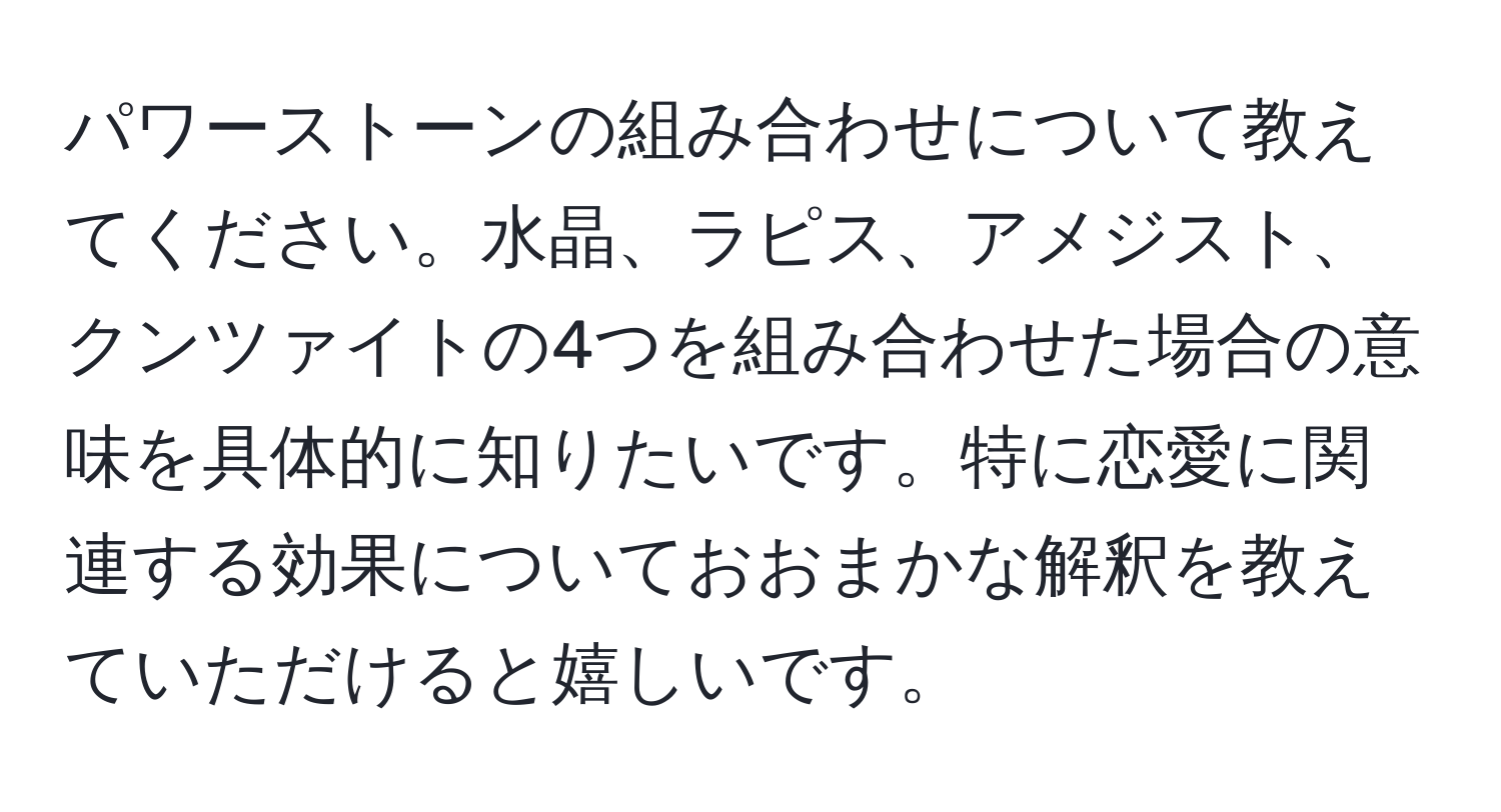 パワーストーンの組み合わせについて教えてください。水晶、ラピス、アメジスト、クンツァイトの4つを組み合わせた場合の意味を具体的に知りたいです。特に恋愛に関連する効果についておおまかな解釈を教えていただけると嬉しいです。