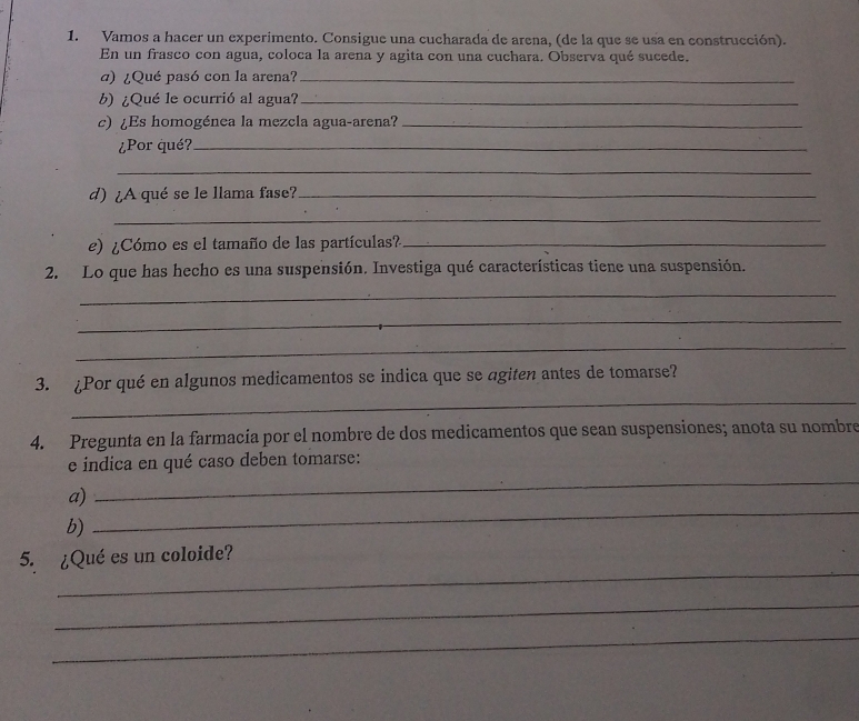 Vamos a hacer un experimento. Consigue una cucharada de arena, (de la que se usa en construcción). 
En un frasco con agua, coloca la arena y agita con una cuchara. Observa qué sucede. 
a) ¿Qué pasó con la arena?_ 
b)¿Qué le ocurrió al agua?_ 
c) ¿Es homogénea la mezcla agua-arena?_ 
¿Por qué?_ 
_ 
d) ¿A qué se le llama fase?_ 
_ 
e) ¿Cómo es el tamaño de las partículas?_ 
2. Lo que has hecho es una suspensión. Investiga qué características tiene una suspensión. 
_ 
_ 
_ 
_ 
3. ¿Por qué en algunos medicamentos se indica que se agiten antes de tomarse? 
4. Pregunta en la farmacia por el nombre de dos medicamentos que sean suspensiones; anota su nombre 
_ 
e indica en qué caso deben tomarse: 
_ 
a) 
b) 
_ 
5. ¿Qué es un coloide? 
_ 
_