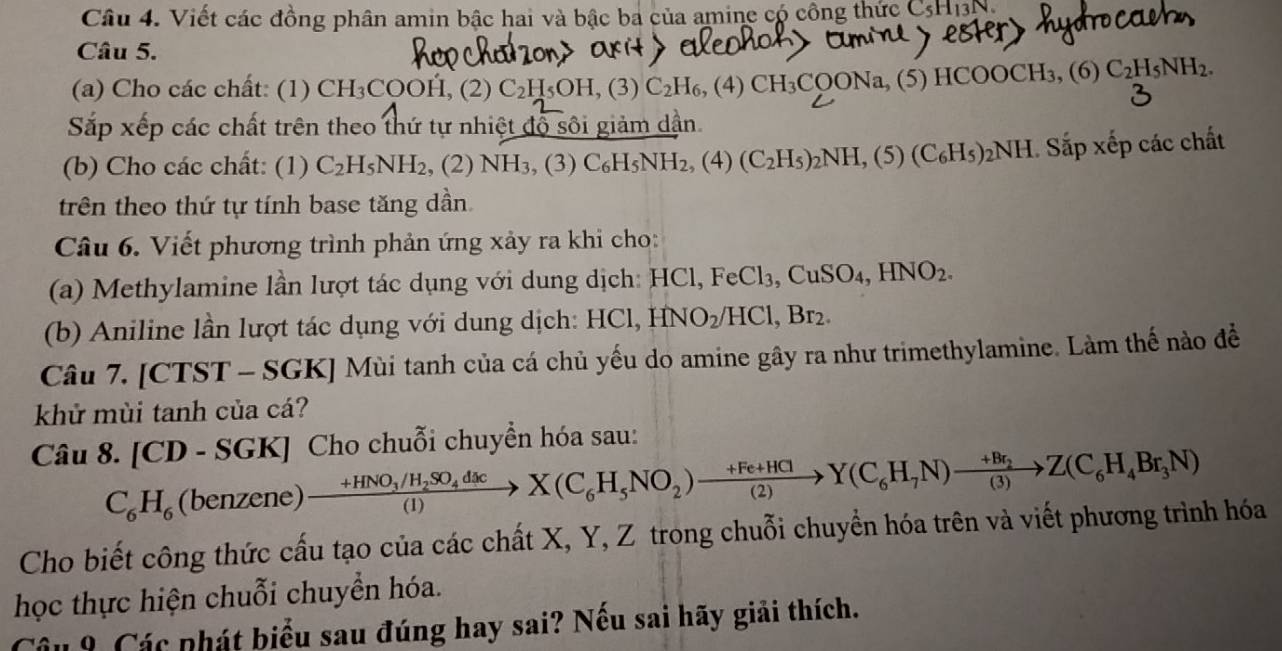 Viết các đồng phân amin bậc hai và bậc ba của amine có công thức CsH13
Câu 5.
(a) Cho các chất: (1) CH₃COOH, (2) C_2H_5OH , (3) C_2H_6,(4 CH_3 COONa, (5) HCO0 OCH_3,(6) C_2H_5NH_2.
Sắp xếp các chất trên theo thứ tự nhiệt độ sôi giảm dận.
(b) Cho các chất: (1) C_2H_5NH_2 , (2) NH₃, (3) C_6H_5NH_2,(4) (C_2H_5)_2NH,(5)(C_6H_5)_2NH.. Sắp xếp các chất
trên theo thứ tự tính base tăng dần
Câu 6. Viết phương trình phản ứng xảy ra khi cho:
(a) Methylamine lần lượt tác dụng với dung dịch: HCl, FeCl_3,CuSO_4,HNO_2.
(b) Aniline lần lượt tác dụng với dung dịch: HCl, HNO_2/HCl,Br_2.
Câu 7. [CTST - SGK] Mùi tanh của cá chủ yếu do amine gây ra như trimethylamine. Làm thế nào đề
khử mùi tanh của cá?
Câu 8. [CD - SGK] Cho chuỗi chuyển hóa sau:
C_6H_6 (benzene) frac +HNO_3/H_2SO_4d c(1)X(C_6H_5NO_2)xrightarrow +Fe+HCl(2)Y(C_6H_7N)xrightarrow +Br_2Z(C_6Z(C_6H_4Br_3N)
Cho biết công thức cấu tạo của các chất X, Y, Z trong chuỗi chuyển hóa trên và viết phương trình hóa
học thực hiện chuỗi chuyển hóa.
Câu 9 Các phát biểu sau đúng hay sai? Nếu sai hãy giải thích.