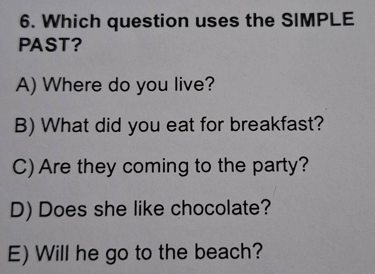 Which question uses the SIMPLE
PAST?
A) Where do you live?
B) What did you eat for breakfast?
C) Are they coming to the party?
D) Does she like chocolate?
E) Will he go to the beach?